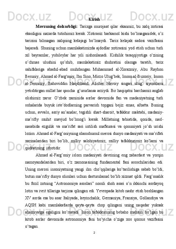 Kirish
Mavzuning   dolzarbligi:   Tarixga   murojaat   qilar   ekanmiz,   bu   xalq   xotirasi
ekanligini   nazarda   tutishimiz   kerak.   Xotirasiz   barkamol   kishi   bo’lmaganidek,   o’z
tarixini   bilmagan   xalqning   kelajagi   bo’lmaydi.   Tarix   kelajak   sadosi   vazifasini
bajaradi. Shuning uchun mamlakatimizda ajdodlar xotirasini yod etish uchun turli
xil   bayramlar,   yubileylar   har   yili   nishonlanadi.   Kishilik   taraqqiyotiga   o’zining
o’chmas   ulushini   qo’shib,   mamlakatimiz   shuhratini   olamga   taratib,   tarix
sahifalariga   abadul-abad   muhrlangan   Muhammad   al-Xorazmiy,   Abu   Rayhon
Beruniy, Ahmad al-Farg'oniy, Ibn Sino, Mirzo Ulug’bek, Imom al-Buxoriy, Imom
at-Termiziy,   Bahoviddin   Naqshband,   Alisher   Navoiy   singari   ulug’   siymolarni
yetishtirgan millat har qancha  g’ururlansa arziydi. Bir haqiqatni barchamiz anglab
olishimiz   zarur.   O’zbek   zaminida   asrlar   davomida   fan   va   madaniyatning   turli
sohalarida   buyuk   iste’dodlarning   parvarish   topgani   bejiz   emas,   albatta.   Buning
uchun,   avvalo,   asriy   an’analar,   tegishli   shart-sharoit,   tafakkur   maktabi,   madaniy-
ma’rifiy   muhit   mavjud   bo’lmog’i   kerak.   Millatning   tabiatida,   qonida,   nasl-
nasabida   ezgulik   va   ma’rifat   sari   intilish   mafkurasi   va   qonuniyati   jo’sh   urishi
lozim. Ahmad al-Farg’oniyning olamshumul merosi dunyo madaniyati va ma’rifati
xazinalaridan   biri   bo’lib,   milliy   salohiyatimiz,   milliy   tafakkurimiz   ko’lami   va
qudratining  isbotidir. 
Ahmad   al-Farg’oniy   islom   madaniyati   davrining   eng   zabardast   va   yorqin
namoyandalaridan   biri,   o’z   zamonasining   fundamental   fani   asoschilaridan   edi.
Uning   merosi   insoniyatning   yangi   ilm   cho’qqilariga   ko’tarilishiga   sabab   bo’ldi,
butun ma’rifiy dunyo olimlari uchun dasturulamal bo’lib xizmat qildi. Farg’onalik
bu   fozil   zotning   “Astronomiya   asoslari”   nomli   shoh   asari   o’n   ikkinchi   asrdayoq
lotin va ivrit tillariga tarjima qilingan edi. Yevropada kitob nashr etish boshlangan
XV asrda esa  bu asar  Italiyada, keyinchalik,  Germaniya,  Fransiya,  Gollandiya va
AQSH   kabi   mamlakatlarda   qayta-qayta   chop   qilingani   uning   naqadar   yuksak
ahamiyatga   egaligini   ko’rsatadi.   Inson   tafakkurining   bebaho   mahsuli   bo’lgan   bu
kitob   asrlar   davomida   astronomiya   fani   bo’yicha   o’ziga   xos   qomus   vazifasini
o’tagan.
2 