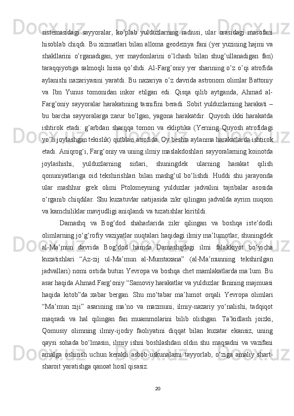 sistemasidagi   sayyoralar,   ko’plab   yulduzlarning   radiusi,   ular   orasidagi   masofani
hisoblab chiqdi. Bu xizmatlari bilan alloma geodeziya fani (yer yuzining hajmi va
shakllarini   o’rganadigan,   yer   maydonlarini   o’lchash   bilan   shug’ullanadigan   fan)
taraqqiyotiga  salmoqli  hissa  qo’shdi. Al-Farg’oniy yer  sharining o’z o’qi  atrofida
aylanishi nazariyasini yaratdi. Bu nazariya o’z davrida astronom olimlar Battoniy
va   Ibn   Yunus   tomonidan   inkor   etilgan   edi.   Qisqa   qilib   aytganda,   Ahmad   al-
Farg’oniy  sayyoralar   harakatining  tasnifini   beradi   .Sobit   yulduzlarning  harakati   –
bu   barcha   sayyoralarga   zarur   bo’lgan,   yagona   harakatdir.   Quyosh   ikki   harakatda
ishtirok   etadi:   g’arbdan   sharqqa   tomon   va   ekliptika   (Yerning   Quyosh   atrofidagi
yo’li joylashgan tekislik) qutblari atrofida. Oy beshta aylanma harakatlarda ishtirok
etadi. Aniqrog‘i, Farg‘oniy va uning ilmiy maslakdoshlari sayyoralarning koinotda
joylashishi,   yulduzlarning   sirlari,   shuningdek   ularning   harakat   qilish
qonuniyatlariga   oid   tekshirishlari   bilan   mashg‘ul   bo‘lishdi.   Huddi   shu   jarayonda
ular   mashhur   grek   olimi   Ptolomeyning   yulduzlar   jadvalini   tajribalar   asosida
o‘rganib chiqdilar. Shu kuzatuvlar  natijasida  zikr  qilingan jadvalda ayrim  nuqson
va kamchiliklar mavjudligi aniqlandi va tuzatishlar kiritildi.
Damashq   va   Bog‘dod   shaharlarida   zikr   qilingan   va   boshqa   iste’dodli
olimlarning jo‘g‘rofiy vaziyatlar nuqtalari haqidagi ilmiy ma’lumotlar, shuningdek
al-Ma’mun   davrida   Bog‘dod   hamda   Damashqdagi   ilmi   falakkiyot   bo‘yicha
kuzatishlari   “Az-zij   ul-Ma’mun   al-Mumtaxana”   (al-Ma’munning   tekshirilgan
jadvallari) nomi ostida butun Yevropa va boshqa chet mamlakatlarda ma`lum. Bu
asar haqida Ahmad Farg‘oniy “Samoviy harakatlar va yulduzlar fanining majmuasi
haqida   kitob”da   xabar   bergan.   Shu   mo‘tabar   ma’lumot   orqali   Yevropa   olimlari
“Ma’mun   ziji”   asarining   ma’no   va   mazmuni,   ilmiy-nazariy   yo‘nalishi,   tadqiqot
maqsadi   va   hal   qilingan   fan   muammolarini   bilib   olishgan.   Ta’kidlash   joizki,
Qomusiy   olimning   ilmiy-ijodiy   faoliyatini   diqqat   bilan   kuzatar   ekansiz,   uning
qaysi   sohada   bo‘lmasin,   ilmiy   ishni   boshlashdan   oldin   shu   maqsadni   va   vazifani
amalga   oshirish   uchun   kerakli   asbob-uskunalarni   tayyorlab,   o‘ziga   amaliy   shart-
sharoit yaratishga qanoat hosil qisasiz. 
20