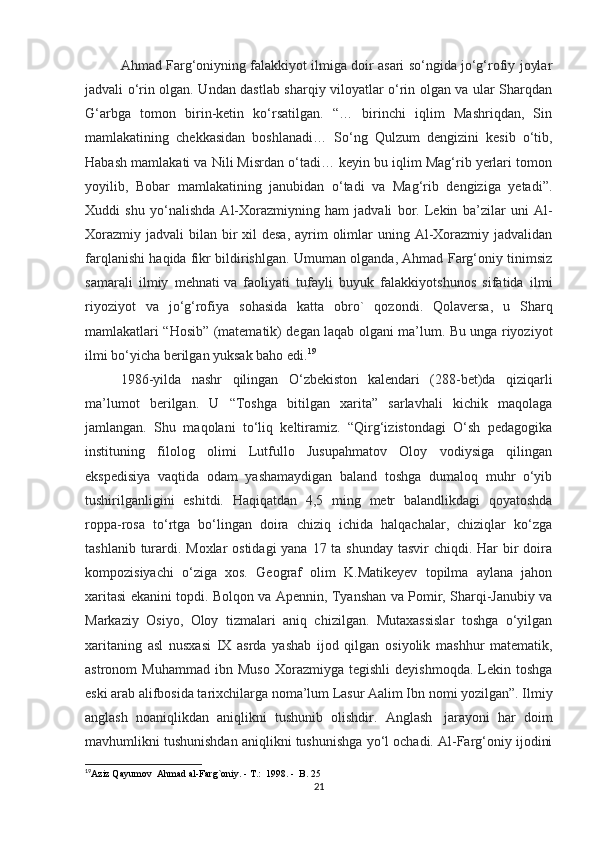 Ahmad Farg‘oniyning falakkiyot ilmiga doir asari so‘ngida jo‘g‘rofiy joylar
jadvali o‘rin olgan. Undan dastlab sharqiy viloyatlar o‘rin olgan va ular Sharqdan
G‘arbga   tomon   birin-ketin   ko‘rsatilgan.   “…   birinchi   iqlim   Mashriqdan,   Sin
mamlakatining   chekkasidan   boshlanadi…   So‘ng   Qulzum   dengizini   kesib   o‘tib,
Habash mamlakati va Nili Misrdan o‘tadi… keyin bu iqlim Mag‘rib yerlari tomon
yoyilib,   Bobar   mamlakatining   janubidan   o‘tadi   va   Mag‘rib   dengiziga   yetadi”.
Xuddi   shu   yo‘nalishda   Al-Xorazmiyning   ham   jadvali   bor.   Lekin   ba’zilar   uni   Al-
Xorazmiy  jadvali  bilan bir  xil  desa,  ayrim  olimlar  uning Al-Xorazmiy jadvalidan
farqlanishi haqida fikr bildirishlgan. Umuman olganda, Ahmad Farg‘oniy tinimsiz
samarali   ilmiy   mehnati   va   faoliyati   tufayli   buyuk   falakkiyotshunos   sifatida   ilmi
riyoziyot   va   jo‘g‘rofiya   sohasida   katta   obro`   qozondi.   Qolaversa,   u   Sharq
mamlakatlari “Hosib” (matematik) degan laqab olgani ma’lum. Bu unga riyoziyot
ilmi bo‘yicha berilgan yuksak baho edi. 19
1986-yilda   nashr   qilingan   O‘zbekiston   kalendari   (288-bet)da   qiziqarli
ma’lumot   berilgan.   U   “Toshga   bitilgan   xarita”   sarlavhali   kichik   maqolaga
jamlangan.   Shu   maqolani   to‘liq   keltiramiz.   “Qirg‘izistondagi   O‘sh   pedagogika
instituning   filolog   olimi   Lutfullo   Jusupahmatov   Oloy   vodiysiga   qilingan
ekspedisiya   vaqtida   odam   yashamaydigan   baland   toshga   dumaloq   muhr   o‘yib
tushirilganligini   eshitdi.   Haqiqatdan   4,5   ming   metr   balandlikdagi   qoyatoshda
roppa-rosa   to‘rtga   bo‘lingan   doira   chiziq   ichida   halqachalar,   chiziqlar   ko‘zga
tashlanib turardi. Moxlar ostidagi  yana 17 ta shunday tasvir  chiqdi. Har  bir  doira
kompozisiyachi   o‘ziga   xos.   Geograf   olim   K.Matikeyev   topilma   aylana   jahon
xaritasi ekanini topdi. Bolqon va Apennin, Tyanshan va Pomir, Sharqi-Janubiy va
Markaziy   Osiyo,   Oloy   tizmalari   aniq   chizilgan.   Mutaxassislar   toshga   o‘yilgan
xaritaning   asl   nusxasi   IX   asrda   yashab   ijod   qilgan   osiyolik   mashhur   matematik,
astronom   Muhammad   ibn   Muso   Xorazmiyga   tegishli   deyishmoqda.   Lekin  toshga
eski arab alifbosida tarixchilarga noma’lum Lasur Aalim Ibn nomi yozilgan”. Ilmiy
anglash   noaniqlikdan   aniqlikni   tushunib   olishdir.   Anglash     jarayoni   har   doim
mavhumlikni tushunishdan aniqlikni tushunishga yo‘l ochadi. Al-Farg‘oniy ijodini
19
Aziz Qayumov  Ahmad al-Farg`oniy. - T.:  1998. -  B. 25
21 