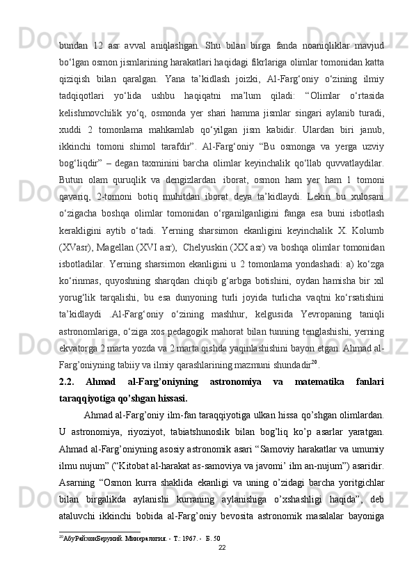 bundan   12   asr   avval   aniqlashgan.   Shu   bilan   birga   fanda   noaniqliklar   mavjud
bo‘lgan osmon jismlarining harakatlari haqidagi fikrlariga olimlar tomonidan katta
qiziqish   bilan   qaralgan.   Yana   ta’kidlash   joizki,   Al-Farg‘oniy   o‘zining   ilmiy
tadqiqotlari   yo‘lida   ushbu   haqiqatni   ma’lum   qiladi:   “Olimlar   o‘rtasida
kelishmovchilik   yo‘q,   osmonda   yer   shari   hamma   jismlar   singari   aylanib   turadi,
xuddi   2   tomonlama   mahkamlab   qo‘yilgan   jism   kabidir.   Ulardan   biri   janub,
ikkinchi   tomoni   shimol   tarafdir”.   Al-Farg‘oniy   “Bu   osmonga   va   yerga   uzviy
bog‘liqdir”   –   degan   taxminini   barcha   olimlar   keyinchalik   qo‘llab   quvvatlaydilar.
Butun   olam   quruqlik   va   dengizlardan     iborat,   osmon   ham   yer   ham   1   tomoni
qavariq,   2-tomoni   botiq   muhitdan   iborat   deya   ta’kidlaydi.   Lekin   bu   xulosani
o‘zigacha   boshqa   olimlar   tomonidan   o‘rganilganligini   fanga   esa   buni   isbotlash
kerakligini   aytib   o‘tadi.   Yerning   sharsimon   ekanligini   keyinchalik   X.   Kolumb
(XVasr), Magellan (XVI asr),     Chelyuskin (XX asr) va boshqa olimlar tomonidan
isbotladilar.   Yerning   sharsimon   ekanligini   u   2   tomonlama   yondashadi:   a)   ko‘zga
ko‘rinmas,   quyoshning   sharqdan   chiqib   g‘arbga   botishini,   oydan   hamisha   bir   xil
yorug‘lik   tarqalishi,   bu   esa   dunyoning   turli   joyida   turlicha   vaqtni   ko‘rsatishini
ta’kidlaydi   .Al-Farg‘oniy   o‘zining   mashhur,   kelgusida   Yevropaning   taniqli
astronomlariga, o‘ziga xos pedagogik mahorat bilan tunning tenglashishi, yerning
ekvatorga 2 marta yozda va 2 marta qishda yaqinlashishini bayon etgan. Ahmad al-
Farg’oniyning tabiiy va ilmiy qarashlarining mazmuni shundadir 20
.
2.2.   Ahmad   al-Farg’oniyning   astronomiya   va   matematika   fanlari
taraqqiyotiga qo’shgan hissasi.
Ahmad al-Farg’oniy ilm-fan taraqqiyotiga ulkan hissa qo’shgan olimlardan.
U   astronomiya,   riyoziyot,   tabiatshunoslik   bilan   bog’liq   ko’p   asarlar   yaratgan.
Ahmad al-Farg’oniyning asosiy astronomik asari “Samoviy harakatlar va umumiy
ilmu nujum” (“Kitobat al-harakat as-samoviya va javomi’ ilm an-nujum”) asaridir.
Asarning   “Osmon   kurra   shaklida   ekanligi   va   uning   o’zidagi   barcha   yoritgichlar
bilan   birgalikda   aylanishi   kurraning   aylanishiga   o’xshashligi   haqida”,   deb
ataluvchi   ikkinchi   bobida   al-Farg’oniy   bevosita   astronomik   masalalar   bayoniga
20
АбуРайхонБеруний .  Минералогия . - T.: 1967. -   Б . 50
22
