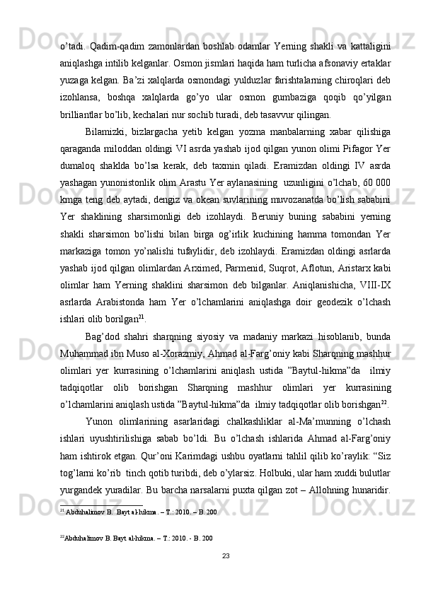 o’tadi.   Qadim-qadim   zamonlardan   boshlab   odamlar   Yerning   shakli   va   kattaligini
aniqlashga intilib kelganlar. Osmon jismlari haqida ham turlicha afsonaviy ertaklar
yuzaga kelgan. Ba’zi xalqlarda osmondagi yulduzlar farishtalarning chiroqlari deb
izohlansa,   boshqa   xalqlarda   go’yo   ular   osmon   gumbaziga   qoqib   qo’yilgan
brilliantlar bo’lib, kechalari nur sochib turadi, deb tasavvur qilingan. 
Bilamizki,   bizlargacha   yetib   kelgan   yozma   manbalarning   xabar   qilishiga
qaraganda miloddan oldingi VI asrda yashab ijod qilgan yunon olimi Pifagor Yer
dumaloq   shaklda   bo’lsa   kerak,   deb   taxmin   qiladi.   Eramizdan   oldingi   IV   asrda
yashagan yunonistonlik olim Arastu Yer aylanasining   uzunligini o’lchab, 60 000
kmga teng deb aytadi, dengiz va okean suvlarining muvozanatda bo’lish sababini
Yer   shaklining   sharsimonligi   deb   izohlaydi.   Beruniy   buning   sababini   yerning
shakli   sharsimon   bo’lishi   bilan   birga   og’irlik   kuchining   hamma   tomondan   Yer
markaziga   tomon   yo’nalishi   tufaylidir,   deb   izohlaydi.   Eramizdan   oldingi   asrlarda
yashab ijod qilgan olimlardan Arximed, Parmenid, Suqrot, Aflotun, Aristarx kabi
olimlar   ham   Yerning   shaklini   sharsimon   deb   bilganlar.   Aniqlanishicha,   VIII-IX
asrlarda   Arabistonda   ham   Yer   o’lchamlarini   aniqlashga   doir   geodezik   o’lchash
ishlari olib borilgan 21
. 
Bag’dod   shahri   sharqning   siyosiy   va   madaniy   markazi   hisoblanib,   bunda
Muhammad ibn Muso al-Xorazmiy, Ahmad al-Farg’oniy kabi Sharqning mashhur
olimlari   yer   kurrasining   o’lchamlarini   aniqlash   ustida   ”Baytul-hikma”da     ilmiy
tadqiqotlar   olib   borishgan   Sharqning   mashhur   olimlari   yer   kurrasining
o’lchamlarini aniqlash ustida ”Baytul-hikma”da  ilmiy tadqiqotlar olib borishgan 22
.
Yunon   olimlarining   asarlaridagi   chalkashliklar   al-Ma’munning   o’lchash
ishlari   uyushtirilishiga   sabab   bo’ldi.   Bu   o’lchash   ishlarida   Ahmad   al-Farg’oniy
ham ishtirok etgan. Qur’oni Karimdagi ushbu oyatlarni tahlil qilib ko’raylik: “Siz
tog’larni ko’rib  tinch qotib turibdi, deb o’ylarsiz. Holbuki, ular ham xuddi bulutlar
yurgandek yuradilar. Bu barcha narsalarni puxta qilgan zot – Allohning hunaridir.
21
  Abduhalimov B.  Bayt al-hikma. – T.: 2010. – B. 200
22
Abduhalimov B. Bayt al-hikma. – T.: 2010. - B. 200
23 