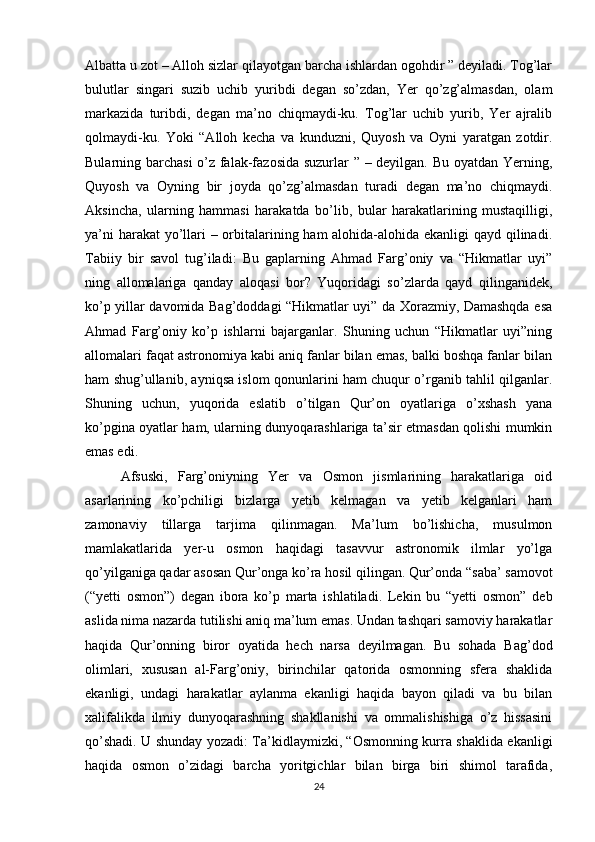 Albatta u zot – Alloh sizlar qilayotgan barcha ishlardan ogohdir ” deyiladi. Tog’lar
bulutlar   singari   suzib   uchib   yuribdi   degan   so’zdan,   Yer   qo’zg’almasdan,   olam
markazida   turibdi,   degan   ma’no   chiqmaydi-ku.   Tog’lar   uchib   yurib,   Yer   ajralib
qolmaydi-ku.   Yoki   “Alloh   kecha   va   kunduzni,   Quyosh   va   Oyni   yaratgan   zotdir.
Bularning barchasi  o’z falak-fazosida suzurlar ” – deyilgan. Bu oyatdan Yerning,
Quyosh   va   Oyning   bir   joyda   qo’zg’almasdan   turadi   degan   ma’no   chiqmaydi.
Aksincha,   ularning   hammasi   harakatda   bo’lib,   bular   harakatlarining   mustaqilligi,
ya’ni  harakat  yo’llari – orbitalarining ham alohida-alohida ekanligi qayd qilinadi.
Tabiiy   bir   savol   tug’iladi:   Bu   gaplarning   Ahmad   Farg’oniy   va   “Hikmatlar   uyi”
ning   allomalariga   qanday   aloqasi   bor?   Yuqoridagi   so’zlarda   qayd   qilinganidek,
ko’p yillar davomida Bag’doddagi “Hikmatlar uyi” da Xorazmiy, Damashqda esa
Ahmad   Farg’oniy   ko’p   ishlarni   bajarganlar.   Shuning   uchun   “Hikmatlar   uyi”ning
allomalari faqat astronomiya kabi aniq fanlar bilan emas, balki boshqa fanlar bilan
ham shug’ullanib, ayniqsa islom qonunlarini ham chuqur o’rganib tahlil qilganlar.
Shuning   uchun,   yuqorida   eslatib   o’tilgan   Qur’on   oyatlariga   o’xshash   yana
ko’pgina oyatlar ham, ularning dunyoqarashlariga ta’sir etmasdan qolishi mumkin
emas edi. 
Afsuski,   Farg’oniyning   Yer   va   Osmon   jismlarining   harakatlariga   oid
asarlarining   ko’pchiligi   bizlarga   yetib   kelmagan   va   yetib   kelganlari   ham
zamonaviy   tillarga   tarjima   qilinmagan.   Ma’lum   bo’lishicha,   musulmon
mamlakatlarida   yer-u   osmon   haqidagi   tasavvur   astronomik   ilmlar   yo’lga
qo’yilganiga qadar asosan Qur’onga ko’ra hosil qilingan. Qur’onda “saba’ samovot
(“yetti   osmon”)   degan   ibora   ko’p   marta   ishlatiladi.   Lekin   bu   “yetti   osmon”   deb
aslida nima nazarda tutilishi aniq ma’lum emas. Undan tashqari samoviy harakatlar
haqida   Qur’onning   biror   oyatida   hech   narsa   deyilmagan.   Bu   sohada   Bag’dod
olimlari,   xususan   al-Farg’oniy,   birinchilar   qatorida   osmonning   sfera   shaklida
ekanligi,   undagi   harakatlar   aylanma   ekanligi   haqida   bayon   qiladi   va   bu   bilan
xalifalikda   ilmiy   dunyoqarashning   shakllanishi   va   ommalishishiga   o’z   hissasini
qo’shadi. U shunday yozadi: Ta’kidlaymizki, “Osmonning kurra shaklida ekanligi
haqida   osmon   o’zidagi   barcha   yoritgichlar   bilan   birga   biri   shimol   tarafida,
24 