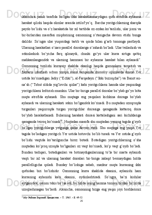 ikkinchisi   janub   tarafida   bo’lgan   ikki   harakatlanmaydigan   qutb   atrofida   aylanma
harakat qilishi haqida olimlar orasida ixtilof yo’q.  Barcha yoritgichlarning sharqda
paydo bo’lishi va o’z harakatida bir xil tartibda oz-ozdan ko’tarilishi, ular jismi va
bir-birlaridan   masofasi   miqdorining   osmonning   o’rtasigacha   davom   etishi   bunga
dalildir.   So’ngra   ular   yuqoridagi   tartib   va   qoida   bilan   g’arb   tomonga   pastlaydi.
Ularning harakatlari o’zaro parallel doiralariga o’xshash bo’ladi. Ular tezlashish va
sekinlashish   bo’yicha   farq   qilmaydi,   chunki   go’yo   ular   kurra   sirtiga   qattiq
mahkamlangandek   va   ularning   hammasi   bir   aylanma   harakat   bilan   aylanadi”.
Osmonning   tuzilishi   kurraviy   shaklda   ekanligi   haqida   gumonlarni   tarqatish   va
fikrlarni   isbotlash   uchun   yorqin   misol   tariqasida   shimoliy   iqlimlarda   doimo   Yer
ustida ko’rinadigan Jadiy (“Echki”), al-Farqadayn (“Ikki buzoqcha”) va Banot an-
na’sh (“Tobut oldida yig’lovchi qizlar”) kabi yoritgichlarni hamda ular yaqinidagi
yoritgichlarni keltirish mumkin. Ular bir-biriga parallel doiralar bo’ylab go’yo bitta
nuqta   atrofida   aylanadi.   Shu   nuqtaga   eng   yaqinlari   kichkina   doiraga   bo’ylab
aylanadi va ularning harakati sekin bo’lgandek ko’rinadi. Bu nuqtadan uzoqroqda
turganlari   yaqinroqda   turgan   yoritgichlar   doirasiga   qaraganda   kattaroq   doira
bo’ylab   harakatlanadi.   Bularning   harakati   doirasi   kattalashgani   sari   kichiklariga
qaraganda tezroq ko’rinadi 23
. Nuqtadan masofa shu nuqtadan yerning tagida g’oyib
bo’lgan   yoritgichlarga   yetgunga   qadar   davom   etadi.   Shu   nuqtaga   eng   yaqin   Yer
tagida bo’ladigan yoritgich Yer ustida botuvchi bo’lib turadi va Yer ostida g’oyib
bo’lishi   vaqtida   ko’tarilguncha   biroz   botadi.   Botadigan   yoritgichlarning   o’sha
nuqtadan ko’proq uzoqda bo’lganlari  oz vaqt  ko’rinadi, ko’p vaqt g’oyib bo’ladi.
Bundan   tashqari,   botadiganlari   va   botmaydiganlarining   to’la   bir   marta   aylanish
vaqti   bir   xil   va   ularning   harakat   doiralari   bir-biriga   xalaqit   bermaydigan   holda
parallelligicha   qoladi.   Bunday   bo’lishiga   sabab,   mazkur   nuqta   kurraning   ikki
qutbidan   biri   bo’lishidir.   Osmonning   kurra   shaklida   ekanini,   aylanishi   ham
kurraning   aylanishi   kabi   ekanini,   oydinlashtiradi.   So’ngra,   ba’zi   kishilar
aytganidek, osmon tekis bo’lsa edi, bu holda uning hamma tomoni bizdan bir xilda
uzoqlashmagan   bo’lardi.   Aksincha,   osmonning   bizga   eng   yaqin   joyi   boshlarimiz
23
Абу Райхон Беруний  Ҳ индистон. –  T .: 1965. – Б. 49-52
25 
