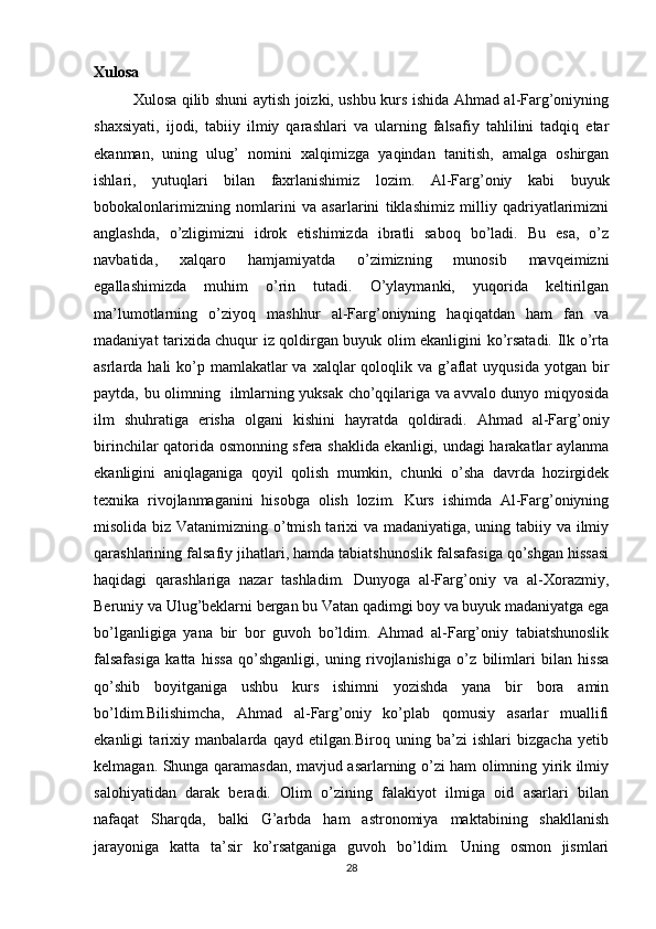 Xulosa
Xulosa qilib shuni aytish joizki, ushbu kurs ishida Ahmad al-Farg’oniyning
shaxsiyati,   ijodi,   tabiiy   ilmiy   qarashlari   va   ularning   falsafiy   tahlilini   tadqiq   etar
ekanman,   uning   ulug’   nomini   xalqimizga   yaqindan   tanitish,   amalga   oshirgan
ishlari,   yutuqlari   bilan   faxrlanishimiz   lozim.   Al-Farg’oniy   kabi   buyuk
bobokalonlarimizning   nomlarini   va   asarlarini   tiklashimiz   milliy   qadriyatlarimizni
anglashda,   o’zligimizni   idrok   etishimizda   ibratli   saboq   bo’ladi.   Bu   esa,   o’z
navbatida,   xalqaro   hamjamiyatda   o’zimizning   munosib   mavqeimizni
egallashimizda   muhim   o’rin   tutadi.   O’ylaymanki,   yuqorida   keltirilgan
ma’lumotlarning   o’ziyoq   mashhur   al-Farg’oniyning   haqiqatdan   ham   fan   va
madaniyat tarixida chuqur iz qoldirgan buyuk olim ekanligini ko’rsatadi. Ilk o’rta
asrlarda hali  ko’p mamlakatlar  va xalqlar  qoloqlik va g’aflat  uyqusida  yotgan bir
paytda, bu olimning   ilmlarning yuksak cho’qqilariga va avvalo dunyo miqyosida
ilm   shuhratiga   erisha   olgani   kishini   hayratda   qoldiradi.   Ahmad   al-Farg’oniy
birinchilar qatorida osmonning sfera shaklida ekanligi, undagi harakatlar aylanma
ekanligini   aniqlaganiga   qoyil   qolish   mumkin,   chunki   o’sha   davrda   hozirgidek
texnika   rivojlanmaganini   hisobga   olish   lozim.   Kurs   ishimda   Al-Farg’oniyning
misolida biz Vatanimizning o’tmish tarixi va madaniyatiga, uning tabiiy va ilmiy
qarashlarining falsafiy jihatlari, hamda tabiatshunoslik falsafasiga qo’shgan hissasi
haqidagi   qarashlariga   nazar   tashladim.   Dunyoga   al-Farg’oniy   va   al-Xorazmiy,
Beruniy va Ulug’beklarni bergan bu Vatan qadimgi boy va buyuk madaniyatga ega
bo’lganligiga   yana   bir   bor   guvoh   bo’ldim.   Ahmad   al-Farg’oniy   tabiatshunoslik
falsafasiga   katta   hissa   qo’shganligi,   uning   rivojlanishiga   o’z   bilimlari   bilan   hissa
qo’shib   boyitganiga   ushbu   kurs   ishimni   yozishda   yana   bir   bora   amin
bo’ldim.Bilishimcha,   Ahmad   al-Farg’oniy   ko’plab   qomusiy   asarlar   muallifi
ekanligi   tarixiy   manbalarda   qayd   etilgan.Biroq   uning   ba’zi   ishlari   bizgacha   yetib
kelmagan. Shunga qaramasdan, mavjud asarlarning o’zi ham olimning yirik ilmiy
salohiyatidan   darak   beradi.   Olim   o’zining   falakiyot   ilmiga   oid   asarlari   bilan
nafaqat   Sharqda,   balki   G’arbda   ham   astronomiya   maktabining   shakllanish
jarayoniga   katta   ta’sir   ko’rsatganiga   guvoh   bo’ldim.   Uning   osmon   jismlari
28 