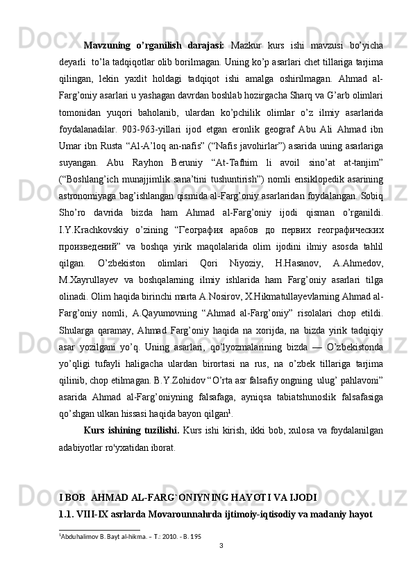 Mavzuning   o’rganilish   darajasi:   Mazkur   kurs   ishi   mavzusi   bo’yicha
deyarli  to’la tadqiqotlar olib borilmagan. Uning ko’p asarlari chet tillariga tarjima
qilingan,   lekin   yaxlit   holdagi   tadqiqot   ishi   amalga   oshirilmagan.   Ahmad   al-
Farg’oniy asarlari u yashagan davrdan boshlab hozirgacha Sharq va G’arb olimlari
tomonidan   yuqori   baholanib,   ulardan   ko’pchilik   olimlar   o’z   ilmiy   asarlarida
foydalanadilar.   903-963-yillari   ijod   etgan   eronlik   geograf   Abu   Ali   Ahmad   ibn
Umar  ibn Rusta   “Al-A’loq  an-nafis”  (“Nafis  javohirlar”)  asarida  uning  asarlariga
suyangan.   Abu   Rayhon   Beruniy   “At-Tafhim   li   avoil   sino’at   at-tanjim”
(“Boshlang’ich   munajjimlik   sana’tini   tushuntirish”)   nomli   ensiklopedik   asarining
astronomiyaga bag’ishlangan qismida al-Farg’oniy asarlaridan foydalangan. Sobiq
Sho’ro   davrida   bizda   ham   Ahmad   al-Farg’oniy   ijodi   qisman   o’rganildi.
I.Y.Krachkovskiy   o’zining   “ География   арабов   до   первих   географических
произведений ”   va   boshqa   yirik   maqolalarida   olim   ijodini   ilmiy   asosda   tahlil
qilgan.   O’zbekiston   olimlari   Qori   Niyoziy,   H.Hasanov,   A.Ahmedov,
M.Xayrullayev   va   boshqalarning   ilmiy   ishlarida   ham   Farg’oniy   asarlari   tilga
olinadi. Olim haqida birinchi marta A.Nosirov, X.Hikmatullayevlarning Ahmad al-
Farg’oniy   nomli,   A.Qayumovning   “Ahmad   al-Farg’oniy”   risolalari   chop   etildi.
Shularga   qaramay,   Ahmad   Farg’oniy   haqida   na   xorijda,   na   bizda   yirik   tadqiqiy
asar   yozilgani   yo’q.   Uning   asarlari,   qo’lyozmalarining   bizda   —   O’zbekistonda
yo’qligi   tufayli   haligacha   ulardan   birortasi   na   rus,   na   o’zbek   tillariga   tarjima
qilinib, chop etilmagan. B.Y.Zohidov “O’rta asr falsafiy ongning  ulug’ pahlavoni”
asarida   Ahmad   al-Farg’oniyning   falsafaga,   ayniqsa   tabiatshunoslik   falsafasiga
qo’shgan ulkan hissasi haqida bayon qilgan 1
.
Kurs ishining tuzilishi.   Kurs ishi kirish, ikki bob, xulosa va foydalanilgan
adabiyotlar ro'yxatidan iborat.
I BOB  AHMAD AL-FARG`ONIYNING HAYOTI VA IJODI 
1.1. VIII-IX asrlarda Movarounnahrda ijtimoiy-iqtisodiy va madaniy hayot
1
Abduhalimov B. Bayt al-hikma. – T.: 2010. - B. 195
3 