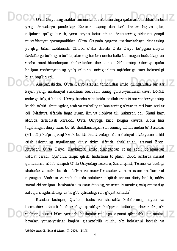 O’rta Osiyoning arablar tomonidan bosib olinishiga qadar arab lashkarlari bu
yerga   Amudaryo   janubidagi   Xuroson   tuprog’idan   turib   tez-tez   hujum   qilar,
o’ljalarni   qo’lga   kiritib,   yana   qaytib   ketar   edilar.   Arablarning   nisbatan   yengil
muvaffaqiyat   qozonganliklari   O’rta   Osiyoda   yagona   markazlashgan   davlatning
yo’qligi   bilan   izohlanadi.   Chunki   o’sha   davrda   O’rta   Osiyo   ko’pgina   mayda
davlatlarga bo’lingan bo’lib, ularning har biri uncha katta bo’lmagan hududdagi bir
necha   mustahkamlangan   shaharlardan   iborat   edi.   Xalqlarning   islomga   qadar
bo’lgan   madaniyatining   yo’q   qilinishi   uning   islom   aqidalariga   mos   kelmasligi
bilan bog’liq edi.
Aniqlanishicha,   O’rta   Osiyo   arablar   tomonidan   istilo   qilinganidan   bir   asr
keyin   yangi   madaniyat   shakllana   boshladi,   uning   gullab-yashnash   davri   IX-XII
asrlarga to’g’ri keladi. Uning barcha sohalarida dastlab arab islom madaniyatining
kuchli ta’siri, shuningdek, arab va mahalliy an’analarning o’zaro ta’siri ham sezilar
edi.   Mafkura   sifatida   faqat   islom,   ilm   va   ilohiyot   tili   hukmron   edi.   Shuni   ham
alohida   ta’kidlash   kerakki,   O’rta   Osiyoga   kirib   kelgan   davrda   islom   hali
tugallangan diniy tizim bo’lib shakllanmagan edi, buning uchun undan to’rt asrdan
(VIII-XI) ko’proq vaqt kerak bo’ldi. Bu davrdagi islom ilohiyot adabiyotini tahlil
etish   islomning   tugallangan   diniy   tizim   sifatida   shakllanish   jarayoni   Eron,
Xuroson,   O’rta   Osiyo,   Kavkazorti   istilo   qilingandan   so’ng   sodir   bo’lganidan
dalolat   beradi.   Qur’onni   talqin   qilish,   hadislarni   to’plash,   IX-XI   asrlarda   shariat
qonunlarini ishlab chiqish O’rta Osiyodagi Buxoro, Samarqand, Termiz va boshqa
shaharlarda   sodir   bo’ldi.   Ta’lim   va   maorif   masalasida   ham   islom   ma’lum   rol
o’ynagan.   Madrasa   va   maktablarda   bolalarni   o’qitish   asosan   diniy   bo’lib,   oddiy
savod chiqarilgan. Jamiyatda umuman dinning, xususan islomning xalq ommasiga
axloqni singdirishdagi va targ’ib qilishdagi roli g’oyat kattadir 2
.
Bundan   tashqari,   Qur’on,   hadis   va   shariatda   kishilarning   hayoti   va
turmushini   adolatli   boshqarishga   qaratilgan   ko’pgina   tadbirlar:   chunonchi,   o’z
mehnati,   hunari   bilan   yashash,   boshqalar   mulkiga   xiyonat   qilmaslik,   ota-onalar,
bevalar,   yetim-yesirlar   haqida   g’amxo’rlik   qilish,   o’z   bolalarini   boqish   va
2
Abduhalimov B.  Bayt al-hikma.- T.: 2010. – B.198
4 