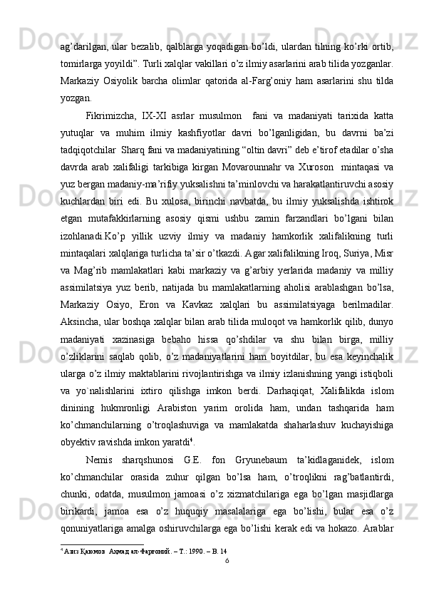 ag’darilgan,  ular   bezalib,  qalblarga yoqadigan  bo’ldi,  ulardan tilning ko’rki   ortib,
tomirlarga yoyildi”. Turli xalqlar vakillari o’z ilmiy asarlarini arab tilida yozganlar.
Markaziy   Osiyolik   barcha   olimlar   qatorida   al-Farg’oniy   ham   asarlarini   shu   tilda
yozgan. 
Fikrimizcha,   IX-XI   asrlar   musulmon     fani   va   madaniyati   tarixida   katta
yutuqlar   va   muhim   ilmiy   kashfiyotlar   davri   bo’lganligidan,   bu   davrni   ba’zi
tadqiqotchilar  Sharq fani va madaniyatining “oltin davri” deb e’tirof etadilar o’sha
davrda   arab   xalifaligi   tarkibiga   kirgan   Movarounnahr   va   Xuroson     mintaqasi   va
yuz bergan madaniy-ma’rifiy yuksalishni ta’minlovchi va harakatlantiruvchi asosiy
kuchlardan   biri   edi.   Bu   xulosa,   birinchi   navbatda,   bu   ilmiy   yuksalishda   ishtirok
etgan   mutafakkirlarning   asosiy   qismi   ushbu   zamin   farzandlari   bo’lgani   bilan
izohlanadi.Ko’p   yillik   uzviy   ilmiy   va   madaniy   hamkorlik   xalifalikning   turli
mintaqalari xalqlariga turlicha ta’sir o’tkazdi. Agar xalifalikning Iroq, Suriya, Misr
va   Mag’rib   mamlakatlari   kabi   markaziy   va   g’arbiy   yerlarida   madaniy   va   milliy
assimilatsiya   yuz   berib,   natijada   bu   mamlakatlarning   aholisi   arablashgan   bo’lsa,
Markaziy   Osiyo,   Eron   va   Kavkaz   xalqlari   bu   assimilatsiyaga   berilmadilar.
Aksincha, ular boshqa xalqlar bilan arab tilida muloqot va hamkorlik qilib, dunyo
madaniyati   xazinasiga   bebaho   hissa   qo’shdilar   va   shu   bilan   birga,   milliy
o’zliklarini   saqlab   qolib,   o’z   madaniyatlarini   ham   boyitdilar,   bu   esa   keyinchalik
ularga o’z ilmiy maktablarini rivojlantirishga va ilmiy izlanishning yangi istiqboli
va   yo`nalishlarini   ixtiro   qilishga   imkon   berdi.   Darhaqiqat,   Xalifalikda   islom
dinining   hukmronligi   Arabiston   yarim   orolida   ham,   undan   tashqarida   ham
ko’chmanchilarning   o’troqlashuviga   va   mamlakatda   shaharlashuv   kuchayishiga
obyektiv ravishda imkon yaratdi 4
. 
Nemis   sharqshunosi   G.E.   fon   Gryunebaum   ta’kidlaganidek,   islom
ko’chmanchilar   orasida   zuhur   qilgan   bo’lsa   ham,   o’troqlikni   rag’batlantirdi,
chunki,   odatda,   musulmon   jamoasi   o’z   xizmatchilariga   ega   bo’lgan   masjidlarga
birikardi,   jamoa   esa   o’z   huquqiy   masalalariga   ega   bo’lishi,   bular   esa   o’z
qonuniyatlariga amalga oshiruvchilarga ega bo’lishi kerak edi va hokazo. Arablar
4
  Азиз Қаюмов  Аҳмад ал - Фарғоний . – T.: 1990. – B. 14
6 