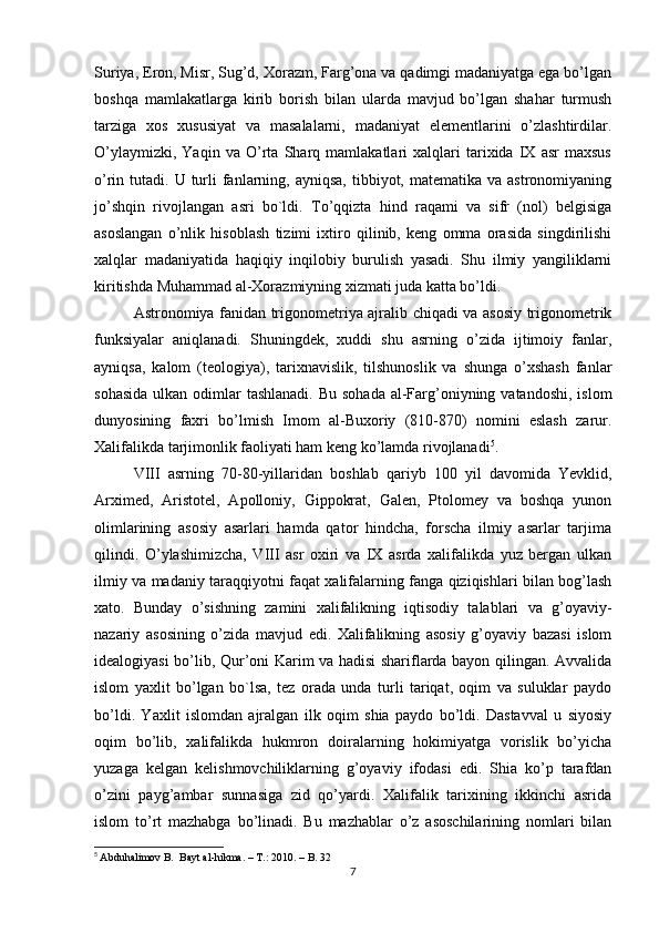 Suriya, Eron, Misr, Sug’d, Xorazm, Farg’ona va qadimgi madaniyatga ega bo’lgan
boshqa   mamlakatlarga   kirib   borish   bilan   ularda   mavjud   bo’lgan   shahar   turmush
tarziga   xos   xususiyat   va   masalalarni,   madaniyat   elementlarini   o’zlashtirdilar.
O’ylaymizki,   Yaqin   va   O’rta   Sharq   mamlakatlari   xalqlari   tarixida   IX   asr   maxsus
o’rin tutadi.  U turli  fanlarning, ayniqsa,  tibbiyot, matematika  va  astronomiyaning
jo’shqin   rivojlangan   asri   bo`ldi.   To’qqizta   hind   raqami   va   sifr   (nol)   belgisiga
asoslangan   o’nlik   hisoblash   tizimi   ixtiro   qilinib,   keng   omma   orasida   singdirilishi
xalqlar   madaniyatida   haqiqiy   inqilobiy   burulish   yasadi.   Shu   ilmiy   yangiliklarni
kiritishda Muhammad al-Xorazmiyning xizmati juda katta bo’ldi. 
Astronomiya fanidan trigonometriya ajralib chiqadi va asosiy trigonometrik
funksiyalar   aniqlanadi.   Shuningdek,   xuddi   shu   asrning   o’zida   ijtimoiy   fanlar,
ayniqsa,   kalom   (teologiya),   tarixnavislik,   tilshunoslik   va   shunga   o’xshash   fanlar
sohasida  ulkan odimlar  tashlanadi. Bu  sohada  al-Farg’oniyning vatandoshi,  islom
dunyosining   faxri   bo’lmish   Imom   al-Buxoriy   (810-870)   nomini   eslash   zarur.
Xalifalikda tarjimonlik faoliyati ham keng ko’lamda rivojlanadi 5
. 
VIII   asrning   70-80-yillaridan   boshlab   qariyb   100   yil   davomida   Yevklid,
Arximed,   Aristotel,   Apolloniy,   Gippokrat,   Galen,   Ptolomey   va   boshqa   yunon
olimlarining   asosiy   asarlari   hamda   qator   hindcha,   forscha   ilmiy   asarlar   tarjima
qilindi.   O’ylashimizcha,   VIII   asr   oxiri   va   IX   asrda   xalifalikda   yuz   bergan   ulkan
ilmiy va madaniy taraqqiyotni faqat xalifalarning fanga qiziqishlari bilan bog’lash
xato.   Bunday   o’sishning   zamini   xalifalikning   iqtisodiy   talablari   va   g’oyaviy-
nazariy   asosining   o’zida   mavjud   edi.   Xalifalikning   asosiy   g’oyaviy   bazasi   islom
idealogiyasi bo’lib, Qur’oni Karim va hadisi shariflarda bayon qilingan. Avvalida
islom   yaxlit   bo’lgan   bo`lsa,   tez   orada   unda   turli   tariqat,   oqim   va   suluklar   paydo
bo’ldi.   Yaxlit   islomdan   ajralgan   ilk   oqim   shia   paydo   bo’ldi.   Dastavval   u   siyosiy
oqim   bo’lib,   xalifalikda   hukmron   doiralarning   hokimiyatga   vorislik   bo’yicha
yuzaga   kelgan   kelishmovchiliklarning   g’oyaviy   ifodasi   edi.   Shia   ko’p   tarafdan
o’zini   payg’ambar   sunnasiga   zid   qo’yardi.   Xalifalik   tarixining   ikkinchi   asrida
islom   to’rt   mazhabga   bo’linadi.   Bu   mazhablar   o’z   asoschilarining   nomlari   bilan
5
  Abduhalimov B.  Bayt al-hikma. – T.: 2010. – B. 32
7 
