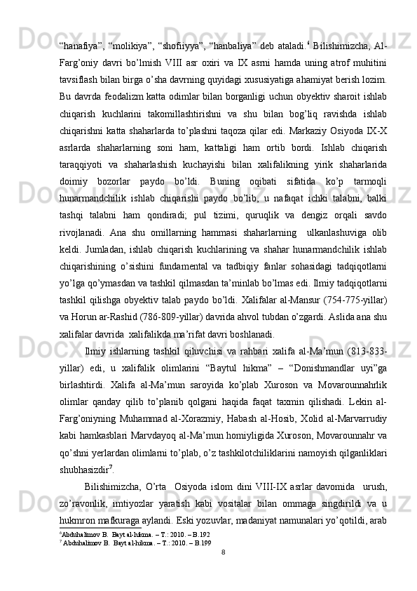 “hanafiya”,   “molikiya”,   “shofiiyya”,   “hanbaliya”   deb   ataladi. 6
  Bilishimizcha,   Al-
Farg’oniy   davri   bo’lmish   VIII   asr   oxiri   va   IX   asrni   hamda   uning   atrof   muhitini
tavsiflash bilan birga o’sha davrning quyidagi xususiyatiga ahamiyat berish lozim.
Bu davrda feodalizm katta odimlar bilan borganligi uchun obyektiv sharoit ishlab
chiqarish   kuchlarini   takomillashtirishni   va   shu   bilan   bog’liq   ravishda   ishlab
chiqarishni   katta  shaharlarda  to’plashni  taqoza   qilar  edi.  Markaziy   Osiyoda   IX-X
asrlarda   shaharlarning   soni   ham,   kattaligi   ham   ortib   bordi.   Ishlab   chiqarish
taraqqiyoti   va   shaharlashish   kuchayishi   bilan   xalifalikning   yirik   shaharlarida
doimiy   bozorlar   paydo   bo’ldi.   Buning   oqibati   sifatida   ko’p   tarmoqli
hunarmandchilik   ishlab   chiqarishi   paydo   bo’lib,   u   nafaqat   ichki   talabni,   balki
tashqi   talabni   ham   qondiradi;   pul   tizimi,   quruqlik   va   dengiz   orqali   savdo
rivojlanadi.   Ana   shu   omillarning   hammasi   shaharlarning     ulkanlashuviga   olib
keldi.   Jumladan,   ishlab   chiqarish   kuchlarining   va   shahar   hunarmandchilik   ishlab
chiqarishining   o’sishini   fundamental   va   tadbiqiy   fanlar   sohasidagi   tadqiqotlarni
yo’lga qo’ymasdan va tashkil qilmasdan ta’minlab bo’lmas edi. Ilmiy tadqiqotlarni
tashkil   qilishga   obyektiv   talab   paydo   bo’ldi.   Xalifalar   al-Mansur   (754-775-yillar)
va Horun ar-Rashid (786-809-yillar) davrida ahvol tubdan o’zgardi. Aslida ana shu
xalifalar davrida  xalifalikda ma’rifat davri boshlanadi. 
Ilmiy   ishlarning   tashkil   qiluvchisi   va   rahbari   xalifa   al-Ma’mun   (813-833-
yillar)   edi,   u   xalifalik   olimlarini   “Baytul   hikma”   –   “Donishmandlar   uyi”ga
birlashtirdi.   Xalifa   al-Ma’mun   saroyida   ko’plab   Xuroson   va   Movarounnahrlik
olimlar   qanday   qilib   to’planib   qolgani   haqida   faqat   taxmin   qilishadi.   Lekin   al-
Farg’oniyning   Muhammad   al-Xorazmiy,   Habash   al-Hosib,   Xolid   al-Marvarrudiy
kabi hamkasblari Marvdayoq al-Ma’mun homiyligida Xuroson, Movarounnahr va
qo’shni yerlardan olimlarni to’plab, o’z tashkilotchiliklarini namoyish qilganliklari
shubhasizdir 7
. 
Bilishimizcha,   O’rta     Osiyoda   islom   dini   VIII-IX   asrlar   davomida     urush,
zo’ravonlik,   imtiyozlar   yaratish   kabi   vositalar   bilan   ommaga   singdirildi   va   u
hukmron mafkuraga aylandi. Eski yozuvlar, madaniyat namunalari yo’qotildi, arab
6
Abduhalimov B.  Bayt al-hikma. – T.: 2010. – B.192
7
  Abduhalimov B.  Bayt al-hikma. – T.: 2010. – B.199
8 