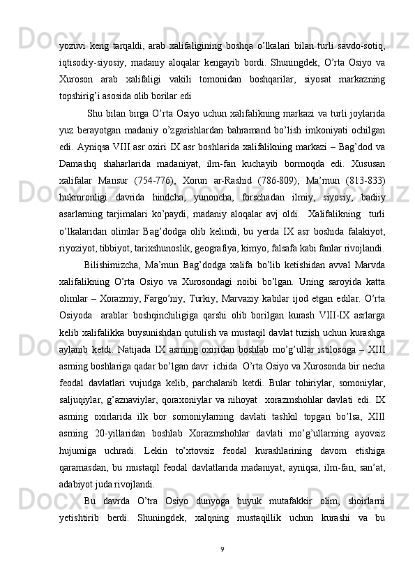yozuvi   keng   tarqaldi,   arab   xalifaligining   boshqa   o’lkalari   bilan   turli   savdo-sotiq,
iqtisodiy-siyosiy,   madaniy   aloqalar   kengayib   bordi.   Shuningdek,   O’rta   Osiyo   va
Xuroson   arab   xalifaligi   vakili   tomonidan   boshqarilar,   siyosat   markazning
topshirig’i asosida olib borilar edi
  Shu bilan birga O’rta Osiyo uchun xalifalikning markazi  va turli  joylarida
yuz   berayotgan   madaniy   o’zgarishlardan   bahramand   bo’lish   imkoniyati   ochilgan
edi. Ayniqsa  VIII  asr  oxiri  IX asr  boshlarida xalifalikning markazi  – Bag’dod va
Damashq   shaharlarida   madaniyat,   ilm-fan   kuchayib   bormoqda   edi.   Xususan
xalifalar   Mansur   (754-776),   Xorun   ar-Rashid   (786-809),   Ma’mun   (813-833)
hukmronligi   davrida   hindcha,   yunoncha,   forschadan   ilmiy,   siyosiy,   badiiy
asarlarning   tarjimalari   ko’paydi,   madaniy   aloqalar   avj   oldi.     Xalifalikning     turli
o’lkalaridan   olimlar   Bag’dodga   olib   kelindi,   bu   yerda   IX   asr   boshida   falakiyot,
riyoziyot, tibbiyot, tarixshunoslik, geografiya, kimyo, falsafa kabi fanlar rivojlandi.
Bilishimizcha,   Ma’mun   Bag’dodga   xalifa   bo’lib   ketishidan   avval   Marvda
xalifalikning   O’rta   Osiyo   va   Xurosondagi   noibi   bo’lgan.   Uning   saroyida   katta
olimlar   –   Xorazmiy,   Fargo’niy,   Turkiy,   Marvaziy   kabilar   ijod   etgan   edilar.   O’rta
Osiyoda     arablar   boshqinchiligiga   qarshi   olib   borilgan   kurash   VIII-IX   asrlarga
kelib xalifalikka buysunishdan qutulish va mustaqil  davlat  tuzish uchun kurashga
aylanib   ketdi.   Natijada   IX   asrning   oxiridan   boshlab   mo’g’ullar   istilosoga   –   XIII
asrning boshlariga qadar bo’lgan davr  ichida  O’rta Osiyo va Xurosonda bir necha
feodal   davlatlari   vujudga   kelib,   parchalanib   ketdi.   Bular   tohiriylar,   somoniylar,
saljuqiylar,   g’aznaviylar,   qoraxoniylar   va   nihoyat     xorazmshohlar   davlati   edi.   IX
asrning   oxirlarida   ilk   bor   somoniylarning   davlati   tashkil   topgan   bo’lsa,   XIII
asrning   20-yillaridan   boshlab   Xorazmshohlar   davlati   mo’g’ullarning   ayovsiz
hujumiga   uchradi.   Lekin   to’xtovsiz   feodal   kurashlarining   davom   etishiga
qaramasdan,   bu   mustaqil   feodal   davlatlarida   madaniyat,   ayniqsa,   ilm-fan,   san’at,
adabiyot juda rivojlandi. 
Bu   davrda   O’tra   Osiyo   dunyoga   buyuk   mutafakkir   olim,   shoirlarni
yetishtirib   berdi.   Shuningdek,   xalqning   mustaqillik   uchun   kurashi   va   bu
9 