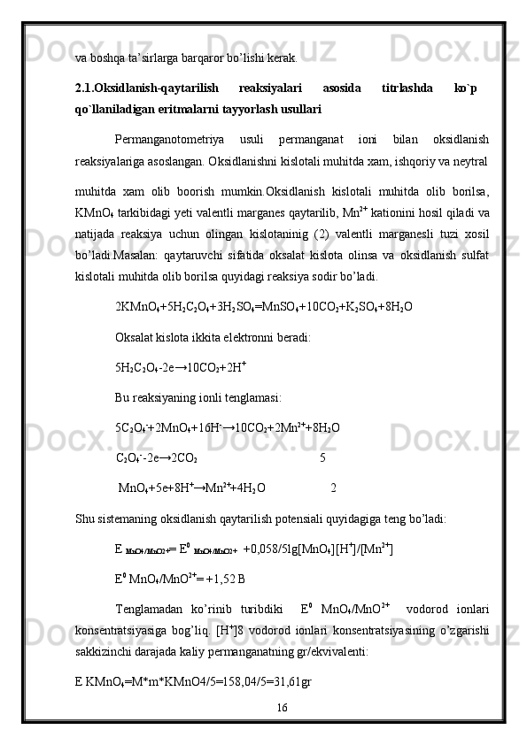 va bоshqa ta’sirlarga barqarоr bo’lishi kеrak.
2 .1.Oksidlanish-qaytarilish   reaksiyalari   asosida   titrlashda   ko`p
qo`llaniladigan eritmalarni tayyorlash usullari
Permanganotometriya   usuli   permanganat   ioni   bilan   oksidlanish
reaksiyalariga asoslangan. Oksidlanishni kislotali muhitda xam, ishqoriy va neytral
muhitda   xam   olib   boorish   mumkin.Oksidlanish   kislotali   muhitda   olib   borilsa,
KMnO
4  tarkibidagi yeti valentli marganes qaytarilib, Mn 2+
 kationini hosil qiladi va
natijada   reaksiya   uchun   olingan   kislotaninig   (2)   valentli   marganesli   tuzi   xosil
bo’ladi.Masalan:   qaytaruvchi   sifatida   oksalat   kislota   olinsa   va   oksidlanish   sulfat
kislotali muhitda olib borilsa quyidagi reaksiya sodir bo’ladi.
2KMnO
4 +5H
2 C
2 O
4 +3H
2 SO
4 =MnSO
4 +10CO
2 +K
2 SO
4 +8H
2 O
Oksalat kislota ikkita elektronni beradi :
5H
2 C
2 O
4 -2e→10CO
2 +2H +
Bu reaksiyaning ionli tenglamasi:
5C
2 O
4 -
+2MnO
4 +16H -
→10CO
2 +2Mn 2+
+8H
2 O
              C
2 O
4 -
-2e→2CO
2                                                           5
               MnO
4 +5e+8H +
→Mn 2+
+4H
2 O                     2
Shu sistemaning oksidlanish qaytarilish potensiali quyidagiga teng bo’ladi:
E 
MnO4/MnO2+ = E 0
 
MnO4/MnO2+   +0,058/5lg[MnO
4 ][H +
]/[Mn 2+
]
E 0
 MnO
4 /MnO 2+
= +1,52 B
Tenglamadan   ko’rinib   turibdiki     E 0
  MnO
4 /MnO 2+
    vodorod   ionlari
konsentratsiyasiga   bog’liq.   [H +
]8   vodorod   ionlari   konsentratsiyasining   o’zgarishi
sakkizinchi darajada  k aliy permanganatning gr/ekvivalenti :
E KMnO
4 =M*m*KMnO4/5=158,04/5=31,61gr
16 