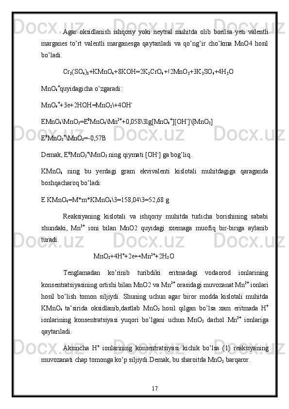 Agar   oksidlanish   ishqoriy   yoki   neytral   muhitda   olib   borilsa   yeti   valentli
marganes   to’rt   valentli   marganesga   qaytariladi   va   qo’ng’ir   cho’kma   MnO4   hosil
bo’ladi.
Cr
2 (SO
4 )
3 +KMnO
4 +8KOH=2K
2 CrO
4 +!2MnO
2 +3K
2 SO
4 +4H
2 O
MnO
4 +
quyidagicha o’zgaradi:
MnO
4 +
+3e+2HOH=MnO
2 \+4OH -
EMnO
4 \MnO
2 =E 0
MnO
4 \Mn 2+
+0,058\3lg[MnO
4 +
][OH -
]\[MnO
2 ]
E 0
MnO
2 +
\MnO
2 =-0,57B
Demak, E 0
MnO
2 +
\MnO
2  ning qiymati [OH -
] ga bog’liq.
KMnO
4   ning   bu   yerdagi   gram   ekvivalenti   kislotali   muhitdagiga   qaraganda
boshqacharoq bo’ladi :
E KMnO
4 =M*m*KMnO
4 \3=158,04\3=52,68 g
Reaksiyaning   kislotali   va   ishqoriy   muhitda   turlicha   borishining   sababi
shundaki,   Mn 2+
  ioni   bilan   MnO2   quyidagi   sxemaga   muofiq   bir-biriga   aylanib
turadi.
                   MnO
2 +4H +
+2e↔Mn 2+
+2H
2 O  
Tenglamadan   ko’rinib   turibdiki   eritmadagi   vodaorod   ionlarining
konsentratsiyasining ortishi bilan MnO2 va Mn 2+
 orasidagi muvozanat Mn 2+
 ionlari
hosil   bo’lish   tomon   siljiydi.   Shuning   uchun   agar   biror   modda   kislotali   muhitda
KMnO
4   ta’sirida   oksidlanib,dastlab   MnO
2   hosil   qilgan   bo’lsa   xam   eritmada   H +
ionlarining   konsentratsiyasi   yuqori   bo’lgani   uchun   MnO
2   darhol   Mn 2+
  ionlariga
qaytariladi.
Aksincha   H +
  ionlarining   konsentratsiyasi   kichik   bo’lsa   (1)   reaksiyaning
muvozanati chap tomonga ko’p siljiydi.Demak, bu sharoitda MnO
2  barqaror.
17 