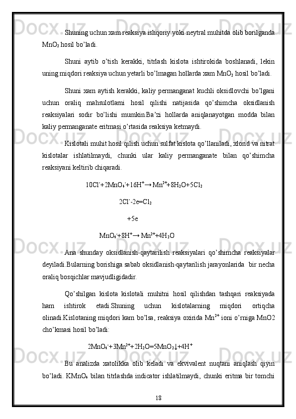 Shuning uchun xam reaksiya ishqoriy yoki neytral muhitda olib borilganda
MnO
2  hosil bo’ladi.
Shuni   aytib   o’tish   kerakki,   titrlash   kislota   ishtirokida   boshlanadi,   lekin
uning miqdori reaksiya uchun yetarli bo’lmagan hollarda xam MnO
2  hosil bo’ladi.
Shuni  xam   aytish  kerakki,  kaliy permanganat  kuchli   oksidlovchi  bo’lgani
uchun   oraliq   mahsulotlarni   hosil   qilishi   natijasida   qo’shimcha   oksidlanish
reaksiyalari   sodir   bo’lishi   mumkin.Ba’zi   hollarda   aniqlanayotgan   modda   bilan
kaliy permanganate eritmasi o’rtasida reaksiya ketmaydi.
Kislotali muhit hosil qilish uchun sulfat kislota qo’llaniladi, xlorid va nitrat
kislotalar   ishlatilmaydi,   chunki   ular   kaliy   permanganate   bilan   qo’shimcha
reaksiyani keltirib chiqaradi.
             10Cl -
+2MnO
4 -
+16H +
→ Mn 2+
+8H
2 O+5Cl
2
                                2Cl -
-2e=Cl
2
                                      +5e
                     MnO
4 -
+8H +
→ Mn 2+
+4H
2 O
Ana   shunday   oksidlanish-qaytarilish   reaksiyalari   qo’shimcha   reaksiyalar
deyiladi.Bularning borishiga sabab oksidlanish-qaytarilish jarayonlarida  bir necha
oraliq bosqichlar mavjudligidadir.
Qo’shilgan   kislota   kislotali   muhitni   hosil   qilishdan   tashqari   reaksiyada
ham   ishtirok   etadi.Shuning   uchun   kislotalarning   miqdori   ortiqcha
olinadi.Kislotaning miqdori kam bo’lsa, reaksiya oxirida Mn 2+
  ioni o’rniga MnO2
cho’kmasi hosil bo’ladi: 
              2MnO
4 -
+3Mn 2+
+2H
2 O=5MnO
2 ↓+4H +
Bu   analizda   xatolikka   olib   keladi   va   ekvivalent   nuqtani   aniqlash   qiyin
bo’ladi.   KMnO
4   bilan   titrlashda   indicator   ishlatilmaydi,   chunki   eritma   bir   tomchi
18