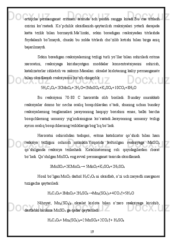 ortiqcha   permanganat   eritmasi   tasirida   och   pushti   rangga   kiradi.Bu   esa   titrlash
oxirini   ko’rsatadi.   Ko’pchilik   oksidlanish-qaytarilish   reaksiyalari   yetarli   darajada
katta   tezlik   bilan   bormaydi.Ma’limki,   sekin   boradigan   reaksiyadan   titrlashda
foydalanib   bo’lmaydi,   chunki   bu   xolda   titrlash   cho’zilib   ketishi   bilan   birga   aniq
bajarilmaydi.
Sekin boradigan reaksiyalarning tezligi turli yo’llar bilan oshiriladi:eritma
xaroratini,   reaksiyaga   kirishayotgan   moddalar   konsentratsiyasini   oshirish,
katalizatorlar ishlatish va xakozo.Masalan: oksalat kislotaning kaliy permanganate
bilan oksidlanish reaksiyasini ko’rib chiqaylik:
                 5H
2 C
2 O
4 +2KMnO
4 +2H
2 O=2MnSO
4 +K
2 SO
4 +10CO
2 +8H
2 O
Bu   reaksiyani   70-80   C   haroratda   olib   boriladi.   Bunday   murakkab
reaksiyalar   doimo   bir   necha   oraliq   bosqichlardan   o’tadi,   shuning   uchun   bunday
reaksiyalarning   tenglamalari   jarayonning   haqiqiy   borishini   emas,   balki   barcha
bosqichlarning   umumiy   yig’indisinigina   ko’rsatadi.Jarayonning   umumiy   tezligi
ayrim oraliq bosqichlarning tezliklariga bog’liq bo’ladi.
Haroratni   oshirishdan   tashqari,   eritma   katalizator   qo’shish   bilan   ham
reaksiya   tezligini   oshirish   mumkin.Yuqorida   keltirilgan   reaksiyaga   MnSO
4
qo’shilganda   reaksiya   tezlashadi.   Katalizatorning   roli   quyidagilardan   iborat
bo’ladi. Qo’shilgan MnSO
4  eng avval permanganat tasirida oksidlanadi.
             3MnSO
4 +2KMnO
4 → 5MnO
2 +K
2 SO
4 +2H
2 SO
4
Hosil bo’lgan MnO
2  darhol H
2 C
2 O
4  ni oksidlab, o’zi uch zaryadli marganes
tuzigacha qaytariladi:
           H
2 C
2 O
4 +3MnO
2 +2H
2 SO
4 →Mn
2 (SO
4 )
3 +4CO
2 ↑+5H
2 O
Nihoyat,   Mn
2 (SO
4 )
3   oksalat   kislota   bilan   o’zaro   reaksiyaga   kirishib,
dastlabki birikma MnSO
4  ga qadar qaytariladi:
           H
2 C
2 O
4 + Mn
2 (SO
4 )
3 =2 MnSO
4 +2CO
2 ↑+ H
2 SO
4
19 