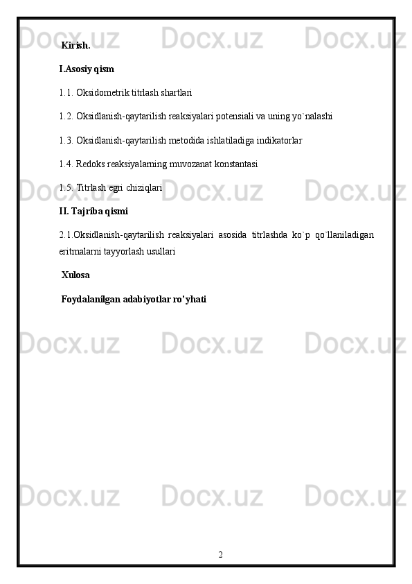  Kirish. 
I.Asosiy qism
1.1.   Oksidometrik titrlash shartlari
1.2.   Oksidlanish-qaytarilish reaksiyalari potensiali va uning yo`nalashi
1.3.  Oksidlanish-qaytarilish metodida ishlatiladiga indikatorlar
1.4. Redoks reaksiyalarning muvozanat konstantasi
1.5. Titrlash egri chiziqlari
II. Tajriba qismi
2.1.Oksidlanish-qaytarilish   reaksiyalari   asosida   titrlashda   ko`p   qo`llaniladigan
eritmalarni tayyorlash usullari
 Xulosa
 Foydalanilgan adabiyotlar ro’yhati
2 