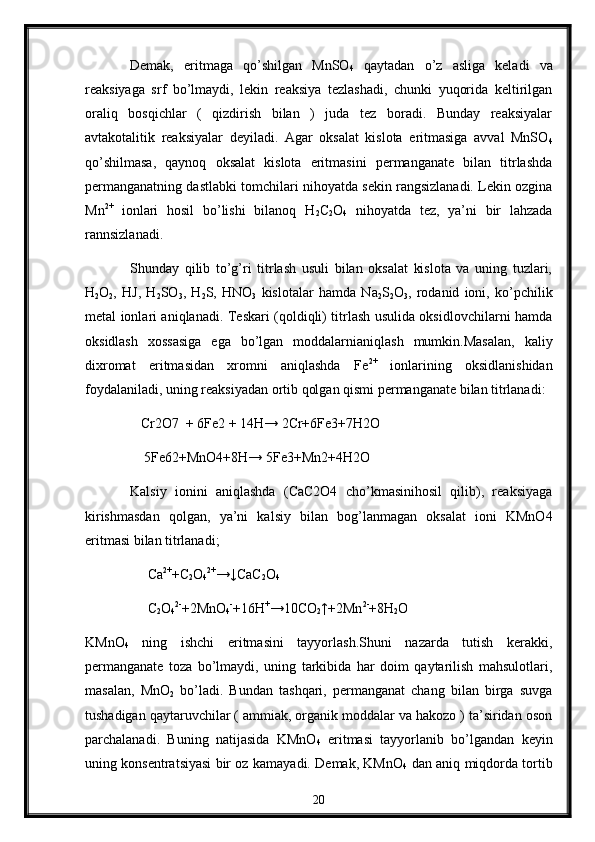 Demak,   eritmaga   qo’shilgan   MnSO
4   qaytadan   o’z   asliga   keladi   va
reaksiyaga   srf   bo’lmaydi,   lekin   reaksiya   tezlashadi,   chunki   yuqorida   keltirilgan
oraliq   bosqichlar   (   qizdirish   bilan   )   juda   tez   boradi.   Bunday   reaksiyalar
avtakotalitik   reaksiyalar   deyiladi.   Agar   oksalat   kislota   eritmasiga   avval   MnSO
4
qo’shilmasa,   qaynoq   oksalat   kislota   eritmasini   permanganate   bilan   titrlashda
permanganatning dastlabki tomchilari nihoyatda sekin rangsizlanadi. Lekin ozgina
Mn 2+
  ionlari   hosil   bo’lishi   bilanoq   H
2 C
2 O
4   nihoyatda   tez,   ya’ni   bir   lahzada
rannsizlanadi.
Shunday   qilib   to’g’ri   titrlash   usuli   bilan   oksalat   kislota   va   uning   tuzlari,
H
2 O
2 ,   HJ,   H
2 SO
3 ,   H
2 S,   HNO
3   kislotalar   hamda   Na
2 S
2 O
3 ,   rodanid   ioni,   ko’pchilik
metal ionlari aniqlanadi. Teskari (qoldiqli) titrlash usulida oksidlovchilarni hamda
oksidlash   xossasiga   ega   bo’lgan   moddalarnianiqlash   mumkin.Masalan,   kaliy
dixromat   eritmasidan   xromni   aniqlashda   Fe 2+
  ionlarining   oksidlanishidan
foydalaniladi, uning reaksiyadan ortib qolgan qismi permanganate bilan titrlanadi: 
    Cr2O7  + 6Fe2 + 14H→ 2Cr+6Fe3+7H2O
     5Fe62+MnO4+8H→ 5Fe3+Mn2+4H2O
Kalsiy   ionini   aniqlashda   (CaC2O4   cho’kmasinihosil   qilib),   reaksiyaga
kirishmasdan   qolgan,   ya’ni   kalsiy   bilan   bog’lanmagan   oksalat   ioni   KMnO4
eritmasi bilan titrlanadi;
      Ca 2+
+C
2 O
4 2+
→↓CaC
2 O
4
      C
2 O
4 2-
+2MnO
4 -
+16H +
→10CO
2 ↑+2Mn 2-
+8H
2 O
KMnO
4   ning   ishchi   eritmasini   tayyorlash.Shuni   nazarda   tutish   kerakki,
permanganate   toza   bo’lmaydi,   uning   tarkibida   har   doim   qaytarilish   mahsulotlari,
masalan,   MnO
2   bo’ladi.   Bundan   tashqari,   permanganat   chang   bilan   birga   suvga
tushadigan qaytaruvchilar ( ammiak, organik moddalar va hakozo ) ta’siridan oson
parchalanadi.   Buning   natijasida   KMnO
4   eritmasi   tayyorlanib   bo’lgandan   keyin
uning konsentratsiyasi bir oz kamayadi. Demak, KMnO
4   dan aniq miqdorda tortib
20 