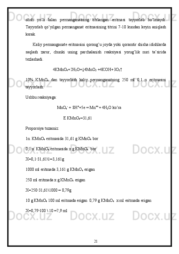 olish   yo’li   bilan   permanganatning   titrlangan   eritmasi   tayyorlab   bo’lmaydi.
Tayyorlab qo’yilgan permanganat  eritmasining titrini 7-10 kundan keyin aniqlash
kerak.
        Kaliy permanganate eritmasini qorong’u joyda yoki qoramtir shisha idishlarda
saqlash   zarur,   chunki   uning   parchalanish   reaksiyasi   yorug’lik   nuri   ta’sirida
tezlashadi. 
              4KMnO
4 +2H
2 O=↓4MnO
2  +4KOH+3O
2 ↑
10%   KMnO
4   dan   tayyorlash   kaliy   permanganatning   250   ml   0,1   n   eritmasini
tayyorlash.
Ushbu reaksiyaga:
                 MnO
4 -
 + 8H +
+5e = Mn ++ 
+  
4H
2 O ko’ra
     E KMnO
4 =31,61
Proporsiya tuzamiz:
1n. KMnO
4  eritmasida 31,61 g KMnO
4  bor
0,1 n. KMnO
4  eritmasida x g KMnO
4   bor
X=0,1∙31,61\1=3,161g  
1000 ml eritmada 3,161 g KMnO
4  erigan
250 ml eritmada x g KMnO
4  erigan
X=250
∙31,61\1000 = 0,79g
10 g KMnO
4   100 ml eritmada erigan  0,79 g KMnO
4   x ml eritmada erigan
X=0,79
∙100 \ 10 =7,9 ml
21 