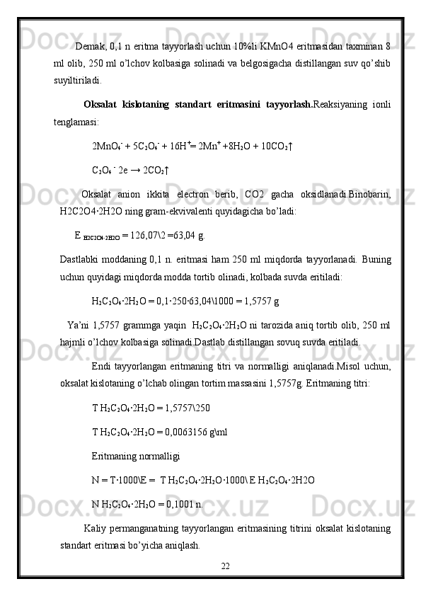               Demak, 0,1 n eritma tayyorlash uchun 10%li KMnO4 eritmasidan taxminan 8
ml olib, 250 ml o’lchov kolbasiga solinadi va belgosigacha distillangan suv qo’shib
suyiltiriladi.
          Oksalat   kislotaning   standart   eritmasini   tayyorlash. Reaksiyaning   ionli
tenglamasi:
2MnO
4 -
 + 5C
2 O
4 -
 + 16H +
= 2Mn +
 +8H
2 O + 10CO
2 ↑
C
2 O
4   -
 2e → 2CO
2 ↑
      Oksalat   anion   ikkita   electron   berib,   CO2   gacha   oksidlanadi.Binobarin,
H2C2O4∙2H2O ning gram-ekvivalenti quyidagicha bo’ladi:   
      E 
H2C2O4
∙2H2O  = 126,07\2 =63,04 g.
Dastlabki   moddaning 0,1  n. eritmasi  ham   250 ml  miqdorda  tayyorlanadi.   Buning
uchun quyidagi miqdorda modda tortib olinadi, kolbada suvda eritiladi:
H
2 C
2 O
4 ∙	
2H
2 O = 0,1	∙250	∙63,04\1000 = 1,5757 g
    Ya’ni 1,5757 grammga yaqin   H
2 C
2 O
4 ∙	
2H
2 O ni tarozida aniq tortib olib, 250 ml
hajmli o’lchov kolbasiga solinadi.Dastlab distillangan sovuq suvda eritiladi.
Endi   tayyorlangan   eritmaning   titri   va   normalligi   aniqlanadi.Misol   uchun,
oksalat kislotaning o’lchab olingan tortim massasini 1,5757g.  Eritmaning titri:
T H
2 C
2 O
4 ∙	
2H
2 O = 1,5757\250
T H
2 C
2 O
4 ∙
2H
2 O = 0,0063156 g\ml
Eritmaning normalligi
N = T	
∙1000\E =  T H
2 C
2 O
4 ∙	2H
2 O	∙1000\ E H
2 C
2 O
4 ∙	2H2O
N H
2 C
2 O
4 ∙	
2H
2 O = 0,1001 n.
              Kaliy permanganatning tayyorlangan eritmasining titrini oksalat  kislotaning
standart eritmasi bo’yicha aniqlash.
22 