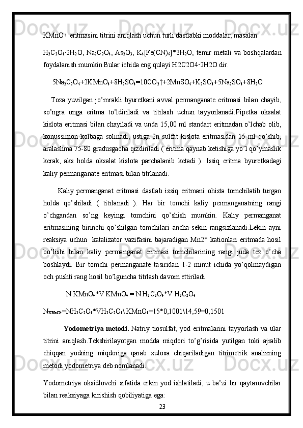 KMnO4  eritmasini titrini aniqlash uchun turli dastlabki moddalar, masalan
H
2 C
2 O
4 ∙
2H
2 O, Na
2 C
2 O
4 , As
2 O
3 , K
4 [Fe(CN)
6 ]*3H
2 O, temir  metali   va  boshqalardan
foydalanish mumkin.Bular ichida eng qulayi H2C2O4	
∙2H2O dir.
      5Na
2 C
2 O
4 +2KMnO
4 +8H
2 SO
4 =10CO
2 ↑+2MnSO
4 +K
2 SO
4 +5Na
2 SO
4 +8H
2 O
      Toza   yuvilgan   jo’mrakli   byuretkani   avval   permanganate   eritmasi   bilan   chayib,
so’ngra   unga   eritma   to’ldiriladi   va   titrlash   uchun   tayyorlanadi.Pipetka   oksalat
kislota eritmasi bilan chayiladi  va unda 15,00 ml standart eritmadan o’lchab olib,
konussimon   kolbaga   solinadi,   ustiga   2n   sulfat   kislota   eritmasidan   15   ml   qo’shib,
aralashma 75-80 gradusgacha qizdiriladi ( eritma qaynab ketishiga yo’l qo’ymaslik
kerak,   aks   holda   oksalat   kislota   parchalanib   ketadi   ).   Issiq   eritma   byuretkadagi
kaliy permanganate eritmasi bilan titrlanadi.
          Kaliy   permanganat   eritmasi   dastlab   issiq   eritmani   ohista   tomchilatib   turgan
holda   qo’shiladi   (   titrlanadi   ).   Har   bir   tomchi   kaliy   permanganatning   rangi
o’chgandan   so’ng   keyingi   tomchini   qo’shish   mumkin.   Kaliy   permanganat
eritmasining   birinchi   qo’shilgan   tomchilari   ancha-sekin   rangsizlanadi.Lekin   ayni
reaksiya  uchun    katalizator  vazifasini  bajaradigan  Mn2*  kationlari   eritmada  hosil
bo’lishi   bilan   kaliy   permanganat   eritmasi   tomchilarining   rangi   juda   tez   o’cha
boshlaydi.   Bir   tomchi   permanganate   tasiridan   1-2   minut   ichida   yo’qolmaydigan
och pushti rang hosil bo’lguncha titrlash davom ettiriladi.
N KMnO
4 *V KMnO
4  = N H
2 C
2 O
4 *V H
2 C
2 O
4
N
KMnO4 =NH
2 C
2 O
4 *VH
2 C
2 O
4 \ KMnO
4 =15*0,1001\14,59=0,1501
                Yоdоmе t r i ya mеtоdi.   Natriy tiоsulfat,  yоd eritmalarini  tayyorlash  va ular
titrini   aniqlash . Tеkshirilayotgan   mоdda   miqdоri   to’g’risida   yutilgan   toki   ajralib
chiqqan   yоdning   miqdоriga   qarab   хulоsa   chiqariladigan   titrimеtrik   analizning
metоdi yоdоmеtriya dеb nоmlanadi.
Yоdоmеtriya   оksidlоvchi   sifatida   erkin   yоd   ishlatiladi,   u   ba’zi   bir   qaytaruvchilar
bilan rеaksiyaga kirishish qоbiliyatiga ega:
23 