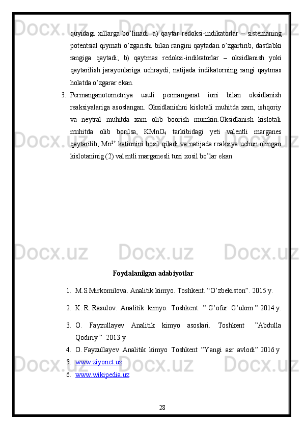 quyidagi   х illarga   bo’linadi:   a)   qaytar   r е d о ksi-indikat о rlar   –   sist е maning
p о t е ntsial qiymati o’zgarishi bilan rangini qaytadan o’zgartirib, dastlabki
rangiga   qaytadi;   b)   qaytmas   r е d о ksi-indikat о rlar   –   о ksidlanish   yoki
qaytarilish   jarayonlariga   uchraydi,   natijada   indikat о rning   rangi   qaytmas
holatda o’zgarar ekan.
3. Permanganotometriya   usuli   permanganat   ioni   bilan   oksidlanish
reaksiyalariga asoslangan.  Oksidlanishni  kislotali  muhitda  xam, ishqoriy
va   neytral   muhitda   xam   olib   boorish   mumkin.Oksidlanish   kislotali
muhitda   olib   borilsa,   KMnO
4   tarkibidagi   yeti   valentli   marganes
qaytarilib, Mn 2+
  kationini hosil qiladi va natijada reaksiya uchun olingan
kislotaninig (2) valentli marganesli tuzi xosil bo’lar ekan.
                                       Foydalanilgan adabiyotlar
1.  M.S.Mirkomilova. Analitik kimyo.  Toshkent. “O’zbekiston”. 2015 y.
2.  K. R. Rasulov.  Analitik  kimyo.  Toshkent.  ” G’ofur  G’ulom ” 2014 y.
3. O.     Fayzullayev     Analitik     kimyo     asoslari.     Toshkent       ”Abdulla
Qodiriy ”  2013 y 
4. O. Fayzullayev  Analitik  kimyo  Toshkent  ”Yangi  asr  avlodi” 2016 y 
5. www.ziyonet.uz   
6. www.wikipedia.uz   
28 