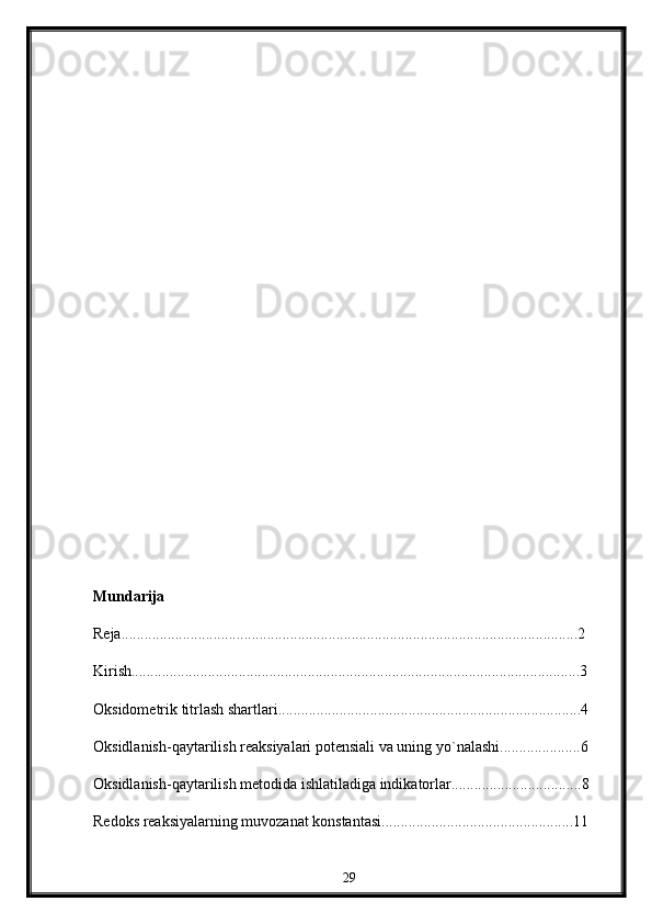 Mundarija
Reja.......................................................................................................................2  
Kirish.....................................................................................................................3
Oksidometrik titrlash shartlari...............................................................................4
Oksidlanish-qaytarilish reaksiyalari potensiali va uning yo`nalashi.....................6
Oksidlanish-qaytarilish metodida ishlatiladiga indikatorlar..................................8
Redoks reaksiyalarning muvozanat konstantasi..................................................11
29 