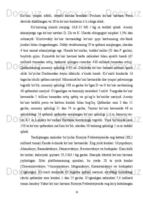Ko‘mir,   yuqori   sifatli,   deyarli   barcha   brendlar.   Pechora   ko mir   havzasi   Permʻ
davrida shakllangan va 30 ta ko mir konlarini o z ichiga oladi.	
ʻ ʻ
Ko‘mirning   yonish   issiqligi   16,8-32   MJ   /   kg   ni   tashkil   qiladi.   Asosiy
ahamiyatga ega ko‘mir navlari D, Zh va K. Ularda oltingugurt miqdori 1,5% dan
oshmaydi.   Kizelovskiy   ko‘mir   havzasidagi   ko‘mir   quyi   karbonning   cho‘kindi
jinslari bilan chegaralangan. Oddiy strukturaning 29 ta qatlami aniqlangan, ulardan
4   tasi   sanoat   ahamiyatiga   ega.   Humik   ko‘mirlar,   toshko‘mirlar   (D   dan   F   gacha),
boyitish   qiyin.   Kuznetsk   ko‘mir   havzasi   katta   zahiralari   bilan   ajralib   turadi   (67
milliard   tonnadan   ortiq,   bashorat   qilingan   resurslar   430   milliard   tonnadan   ortiq).
Qatlamlarning   umumiy   qalinligi   4-95   m.   Gorlovka   ko‘mir   havzasi   antrasit   qazib
olish   bo‘yicha   Donbassdan   keyin   ikkinchi   o‘rinda   turadi.   Ko‘mirli   konlarda   16
tagacha ishchi qatlam mavjud. Minusinsk ko‘mir havzasida ular yuqori paleozoyga
tegishli bo‘lib, umumiy qalinligi 100 m gacha bo‘lgan D va G ko‘mir navlarining
40 qatlamlari mavjud. O‘rganilgan va taxminiy zaxiralari 5 mlrd. Tunguska ko‘mir
havzasida   2   trillion   tonnadan   ortiq   qattiq   va   qo‘ng‘ir   ko‘mirlar   mavjud.   Asosiy
ko‘mir   tarkibi   perm   va   karbon   konlari   bilan   bog‘liq.   Qatlamlar   soni   3   dan   11
gacha,   umumiy   qalinligi   11   dan   74   m   gacha,   Taymir   ko‘mir   havzasida   48   m
qalinlikdagi 26 qatlamli qatlamlar aniqlangan ko‘mir qalinligi 1-3 m, kamroq tez-
tez   6-7   m   Lenskiy   ko‘mirlari   Havzalar   mezozoyga   tegishli.   Yura   bo‘limida   jami
150 ta ko‘mir qatlamlari ma’lum bo‘lib, ulardan 50 tasining qalinligi 1 m ni tashkil
qiladi.
Tasdiqlangan  zaxiralar  bo‘yicha  Rossiya  Federatsiyasida  eng kattasi  (80,2
milliard tonna) Kansk-Achinsk ko‘mir havzasidir. Eng yirik konlari: Uryupskoye,
Abanskoye, Barandatskoye, Nazarovskoye, Berezovskoye va boshqalar. Kam kulli
ko‘mirlar, kaloriyali  qiymati 29,3 MJ / kg gacha. Sharqda Irkutsk ko‘mir havzasi
joylashgan.   Sibir   platformasining   qismlari,   bu   yerda   20   ta   yirik   konlar
(Cheremxovskoye,   Voznesenskoye,   Mugunskoye,   Karantsaiskoye   va   boshqalar)
o rganilgan.   Ko‘mirli   konlarda   65   tagacha   qatlam   mavjud;   atrofdagi   hududdagi	
ʻ
ishchi   qatlamlar   soni   konlari   1   dan   25   gacha.   O‘rganilgan   zahiralari   7,4   milliard
tonna Janubiy Yakut ko‘mir havzasi Rossiya Federatsiyasida eng ko‘p kokslangan
10 
