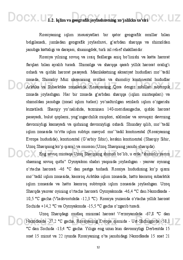 1.2. Iqlim va geografik joylashuvning xo‘jalikka ta’siri
Rossiyaning   iqlim   xususiyatlari   bir   qator   geografik   omillar   bilan
belgilanadi,   jumladan   geografik   joylashuvi,   g‘arbdan   sharqqa   va   shimoldan
janubga kattaligi va darajasi, shuningdek, turli xil relief shakllaridir.
Rossiya   yilning   sovuq   va   issiq   fasllarga   aniq   bo‘linishi   va   katta   harorat
farqlari   bilan   ajralib   turadi.   Shimolga   va   sharqqa   qarab   yillik   harorat   oralig‘i
oshadi   va   qishki   harorat   pasayadi.   Mamlakatning   aksariyat   hududlari   mo‘’tadil
zonada,   Shimoliy   Muz   okeanining   orollari   va   shimoliy   kontinental   hududlar
Arktika   va   Subarktika   zonalarida,   Rossiyaning   Qora   dengiz   sohillari   subtropik
zonada   joylashgan.   Har   bir   zonada   g‘arbdan   sharqqa   (iqlim   mintaqalari)   va
shimoldan   janubga   (zonal   iqlim   turlari)   yo‘naltirilgan   sezilarli   iqlim   o‘zgarishi
kuzatiladi.   Sharqiy   yo‘nalishda,   taxminan   140-meridiangacha,   qishki   harorat
pasayadi,   bulut   qoplami,   yog‘ingarchilik   miqdori,   siklonlar   va   sovuqsiz   davrning
davomiyligi   kamayadi   va   qishning   davomiyligi   oshadi.   Shunday   qilib,   mo‘’tadil
iqlim   zonasida   to‘rtta   iqlim   subtipi   mavjud:   mo‘’tadil   kontinental   (Rossiyaning
Evropa   hududida),   kontinental   (G‘arbiy   Sibir),   keskin   kontinental   (Sharqiy   Sibir,
Uzoq Sharqning ko‘p qismi) va musson (Uzoq Sharqning janubi-sharqida).
Eng sovuq mintaqa Uzoq Sharqning shimoli bo‘lib, u erda "shimoliy yarim
sharning   sovuq   qutbi"   Oymyakon   shahri   yaqinida   joylashgan   -   yanvar   oyining
o‘rtacha   harorati   -46   °C   dan   pastga   tushadi.   Rossiya   hududining   ko‘p   qismi
mo‘’tadil iqlim zonasida, kamroq Arktika iqlim zonasida, hatto kamroq subarktik
iqlim   zonasida   va   hatto   kamroq   subtropik   iqlim   zonasida   joylashgan.   Uzoq
Sharqda yanvar oyining o‘rtacha harorati Oymyakonda -46,4 °C dan Naxodkada -
10,5 °C gacha (Vladivostokda -12,3 °C). Rossiya  yuzasida o‘rtacha yillik harorat
Sochida +14,2 °C va Oymyakonda -15,5 °C gacha o‘zgarib turadi. 
Uzoq   Sharqdagi   mutlaq   minimal   harorat   Verxoyanskda   -67,8   °C   dan
Naxodkada  -27,2  °C  gacha,   Rossiyaning  Evropa   qismida   -   Ust-Shchugorda  -58,1
°C   dan   Sochida   -13,4   °C   gacha.   Yiliga   eng   uzun   kun   davomiyligi   Derbentda   15
soat   15   minut   va   22   iyunda   Rossiyaning   o‘ta   janubidagi   Naxodkada   15   soat   21
12 