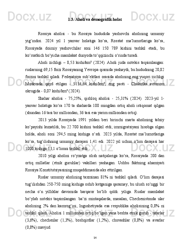1.3. Aholi va demografik holat
Rossiya   aholisi   -   bu   Rossiya   hududida   yashovchi   aholining   umumiy
yig‘indisi.   2024   yil   1   yanvar   holatiga   ko‘ra,   Rosstat   ma’lumotlariga   ko‘ra,
Rossiyada   doimiy   yashovchilar   soni   146   150   789   kishini   tashkil   etadi,   bu
ko‘rsatkich bo‘yicha mamlakat dunyoda to‘qqizinchi o‘rinda turadi.
Aholi   zichligi   –   8,53   kishi/km²   (2024).   Aholi   juda   notekis   taqsimlangan:
ruslarning 69,15 foizi Rossiyaning Yevropa qismida yashaydi, bu hududning 20,82
foizini tashkil qiladi. Federatsiya sub’ektlari orasida aholining eng yuqori zichligi
Moskvada   qayd   etilgan   -   5134,64   kishi/km²,   eng   pasti   -   Chukotka   avtonom
okrugida - 0,07 kishi/km² (2024).
Shahar   aholisi   -   75,25%,   qishloq   aholisi   -   25,31%   (2024).   2023-yil   1-
yanvar   holatiga   ko‘ra   170   ta   shaharda   100   mingdan   ortiq   aholi   istiqomat   qilgan
(shundan 16 tasi bir milliondan, 36 tasi esa yarim milliondan ortiq).
2013   yilda   Rossiyada   1991   yildan   beri   birinchi   marta   aholining   tabiiy
ko‘payishi  kuzatildi, bu 22 700 kishini tashkil  etdi; immigratsiyani hisobga olgan
holda,   aholi   soni   294,5   ming   kishiga   o‘sdi.   2023   yilda,   Rosstat   ma’lumotlariga
ko‘ra,   tug‘ilishning   umumiy   darajasi   1,41   edi.   2022   yil   uchun   o‘lim   darajasi   har
1000 kishiga 13,1 o‘limni tashkil etdi.
2010   yilgi   aholini   ro‘yxatga   olish   natijalariga   ko‘ra,   Rossiyada   200   dan
ortiq   millatlar   (etnik   guruhlar)   vakillari   yashagan.   Ushbu   faktning   ahamiyati
Rossiya Konstitutsiyasining muqaddimasida aks ettirilgan.
Ruslar   umumiy   aholining   taxminan   81%   ni   tashkil   qiladi.   O‘lim   darajasi
tug‘ilishdan 250-750 ming kishiga oshib ketganiga qaramay, bu ulush so‘nggi bir
necha   o‘n   yilliklar   davomida   barqaror   bo‘lib   qoldi.   yiliga.   Ruslar   mamlakat
bo‘ylab   notekis   taqsimlangan:   ba’zi   mintaqalarda,   masalan,   Chechenistonda   ular
aholining   2%   dan   kamrog‘ini,   Ingushetiyada   esa   respublika   aholisining   0,8%   ni
tashkil qiladi. Aholisi 1 milliondan ortiq bo‘lgan yana beshta etnik guruh - tatarlar
(3,6%),   chechenlar   (1,3%),   boshqirdlar   (1,2%),   chuvashlar   (0,8%)   va   avarlar
(0,8%) mavjud.
14 
