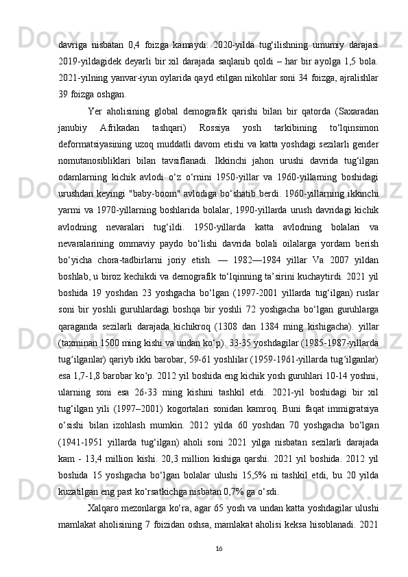 davriga   nisbatan   0,4   foizga   kamaydi.   2020-yilda   tug‘ilishning   umumiy   darajasi
2019-yildagidek   deyarli   bir   xil   darajada   saqlanib   qoldi   –  har   bir   ayolga   1,5   bola.
2021-yilning yanvar-iyun oylarida qayd etilgan nikohlar soni 34 foizga, ajralishlar
39 foizga oshgan.
Yer   aholisining   global   demografik   qarishi   bilan   bir   qatorda   (Saxaradan
janubiy   Afrikadan   tashqari)   Rossiya   yosh   tarkibining   to‘lqinsimon
deformatsiyasining uzoq muddatli davom etishi va katta yoshdagi sezilarli gender
nomutanosibliklari   bilan   tavsiflanadi.   Ikkinchi   jahon   urushi   davrida   tug‘ilgan
odamlarning   kichik   avlodi   o‘z   o‘rnini   1950-yillar   va   1960-yillarning   boshidagi
urushdan  keyingi  "baby-boom" avlodiga bo‘shatib berdi. 1960-yillarning ikkinchi
yarmi   va  1970-yillarning boshlarida  bolalar, 1990-yillarda  urush  davridagi   kichik
avlodning   nevaralari   tug‘ildi.   1950-yillarda   katta   avlodning   bolalari   va
nevaralarining   ommaviy   paydo   bo‘lishi   davrida   bolali   oilalarga   yordam   berish
bo‘yicha   chora-tadbirlarni   joriy   etish.   —   1982—1984   yillar   Va   2007   yildan
boshlab, u biroz kechikdi va demografik to‘lqinning ta’sirini kuchaytirdi. 2021 yil
boshida   19   yoshdan   23   yoshgacha   bo‘lgan   (1997-2001   yillarda   tug‘ilgan)   ruslar
soni   bir   yoshli   guruhlardagi   boshqa   bir   yoshli   72   yoshgacha   bo‘lgan   guruhlarga
qaraganda   sezilarli   darajada   kichikroq   (1308   dan   1384   ming   kishigacha).   yillar
(taxminan 1500 ming kishi va undan ko‘p). 33-35 yoshdagilar (1985-1987-yillarda
tug ilganlar) qariyb ikki barobar, 59-61 yoshlilar (1959-1961-yillarda tug ilganlar)ʻ ʻ
esa 1,7-1,8 barobar ko p. 2012 yil boshida eng kichik yosh guruhlari 10-14 yoshni,	
ʻ
ularning   soni   esa   26-33   ming   kishini   tashkil   etdi.   2021-yil   boshidagi   bir   xil
tug‘ilgan   yili   (1997–2001)   kogortalari   sonidan   kamroq.   Buni   faqat   immigratsiya
o‘sishi   bilan   izohlash   mumkin.   2012   yilda   60   yoshdan   70   yoshgacha   bo‘lgan
(1941-1951   yillarda   tug‘ilgan)   aholi   soni   2021   yilga   nisbatan   sezilarli   darajada
kam   -   13,4   million   kishi.   20,3   million   kishiga   qarshi.   2021   yil   boshida.   2012   yil
boshida   15   yoshgacha   bo‘lgan   bolalar   ulushi   15,5%   ni   tashkil   etdi,   bu   20   yilda
kuzatilgan eng past ko‘rsatkichga nisbatan 0,7% ga o‘sdi.
Xalqaro mezonlarga ko‘ra, agar 65 yosh va undan katta yoshdagilar ulushi
mamlakat aholisining 7 foizidan oshsa, mamlakat aholisi  keksa hisoblanadi. 2021
16 