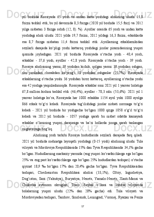 yil   boshida   Rossiyada   65   yosh   va   undan   katta   yoshdagi   aholining   ulushi   15,8
foizni tashkil etdi, bu yil davomida 0,3 foizga (2020 yil boshida 15,5 foiz) va 2012
yilga nisbatan 3 foizga oshdi (12, 8). %). Ayollar orasida 65 yosh va undan katta
yoshdagi aholi ulushi  2021 yilda 19,7 foizni, 2012 yildagi 16,3 foizni, erkaklarda
esa   8,7   foizga   nisbatan   11,4   foizni   tashkil   etdi.   Ayollarning   erkaklarnikidan
sezilarli   darajada   ko‘pligi   yoshi   kattaroq   yoshdagi   jinslar   piramidasining   yuqori
qismida   joylashgan.   2021   yil   boshida   Rossiyada   o‘rtacha   yosh   -   40,4   yosh,
erkaklar   -   37,6   yosh,   ayollar   -   42,8   yosh.   Rossiyada   o‘rtacha   yosh   -   39   yosh.
Rossiya   aholisining   yarmi   39   yoshdan   kichik,   qolgan   yarmi   39   yoshdan   oshgan,
shu   jumladan   chorakdan   ko‘prog‘i   58   yoshdan   oshganlar   (25,7%).   Rossiyada
erkaklarning o‘rtacha yoshi 36 yoshdan biroz kattaroq, ayollarning o‘rtacha yoshi
esa 42 yoshga yaqinlashmoqda. Rossiyada erkaklar soni 2021 yil 1 yanvar holatiga
67,8 million kishini  tashkil  etdi. (46,4%), ayollar - 78,3 mln. (53,6%). 2021 yil 1
yanvar   holatiga   ko‘ra,   Rossiyada   har   1000   erkakka   1154   ayol   yoki   1000   ayolga
866   erkak   to‘g‘ri   keladi.   Rossiyada   tug‘ilishdagi   jinslar   nisbati   normaga   to‘g‘ri
keladi   -   2021   yil   boshida   bir   yoshgacha   bo‘lgan   1000   qizga   1058   o‘g‘il   to‘g‘ri
keladi   va   2012   yil   boshida   -   1057   yoshga   qarab   bu   nisbat   odatda   kamayadi
erkaklar   o‘limining   yuqori   darajasiga   va   ba’zi   hollarda   jinsga   qarab   tanlangan
migratsiyaga bog‘liq.
Aholining   yosh   tarkibi   Rossiya   hududlarida   sezilarli   darajada   farq   qiladi.
2021   yil   boshida   mehnatga   layoqatli   yoshdagi   (0-15   yosh)   aholining   ulushi   Tula
viloyati va Mordoviya Respublikasida 15% dan Tyva Respublikasida 34,1% gacha
bo lgan. Hududlarning markaziy yarmida (eng yuqori ko‘rsatkichlarga ega bo‘lganʻ
25% va eng past ko‘rsatkichlarga ega bo‘lgan 25% hududlardan tashqari) o‘rtacha
qiymat   18,9   ‰   bo‘lgan   17%   dan   20,4%   gacha   bo‘lgan.   Tyva   Respublikasidan
tashqari,   Checheniston   Respublikasi   aholisi   (33,1%),   Oltoy,   Ingushetiya,
Dog‘iston,   Saxi   (Yakutiya),   Buryatiya,   Nenets,   Yamalo-Nenets,   Xanti-Mansi   va
Chukotka   avtonom   okruglari,   Trans   -Baykal   o‘lkasi   va   Irkutsk   viloyatida
bolalarning   yuqori   ulushi   (22%   dan   28%   gacha)   edi.   Tula   viloyati   va
Mordoviyadan tashqari, Tambov, Smolensk, Leningrad, Voronej, Ryazan va Penza
17 