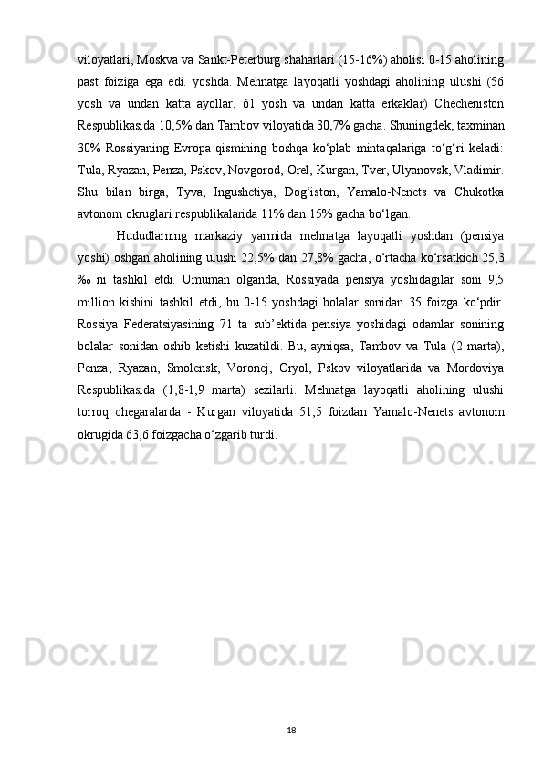 viloyatlari, Moskva va Sankt-Peterburg shaharlari (15-16%) aholisi 0-15 aholining
past   foiziga   ega   edi.   yoshda.   Mehnatga   layoqatli   yoshdagi   aholining   ulushi   (56
yosh   va   undan   katta   ayollar,   61   yosh   va   undan   katta   erkaklar)   Checheniston
Respublikasida 10,5% dan Tambov viloyatida 30,7% gacha. Shuningdek, taxminan
30%   Rossiyaning   Evropa   qismining   boshqa   ko‘plab   mintaqalariga   to‘g‘ri   keladi:
Tula, Ryazan, Penza, Pskov, Novgorod, Orel, Kurgan, Tver, Ulyanovsk, Vladimir.
Shu   bilan   birga,   Tyva,   Ingushetiya,   Dog‘iston,   Yamalo-Nenets   va   Chukotka
avtonom okruglari respublikalarida 11% dan 15% gacha bo‘lgan. 
Hududlarning   markaziy   yarmida   mehnatga   layoqatli   yoshdan   (pensiya
yoshi) oshgan aholining ulushi 22,5% dan 27,8% gacha, o‘rtacha ko‘rsatkich 25,3
‰   ni   tashkil   etdi.   Umuman   olganda,   Rossiyada   pensiya   yoshidagilar   soni   9,5
million   kishini   tashkil   etdi,   bu   0-15   yoshdagi   bolalar   sonidan   35   foizga   ko‘pdir.
Rossiya   Federatsiyasining   71   ta   sub’ektida   pensiya   yoshidagi   odamlar   sonining
bolalar   sonidan   oshib   ketishi   kuzatildi.   Bu,   ayniqsa,   Tambov   va   Tula   (2   marta),
Penza,   Ryazan,   Smolensk,   Voronej,   Oryol,   Pskov   viloyatlarida   va   Mordoviya
Respublikasida   (1,8-1,9   marta)   sezilarli.   Mehnatga   layoqatli   aholining   ulushi
torroq   chegaralarda   -   Kurgan   viloyatida   51,5   foizdan   Yamalo-Nenets   avtonom
okrugida 63,6 foizgacha o‘zgarib turdi.
18 