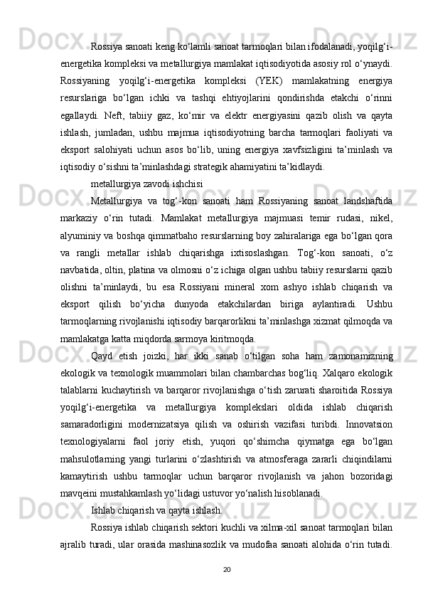 Rossiya sanoati keng ko‘lamli sanoat tarmoqlari bilan ifodalanadi, yoqilg‘i-
energetika kompleksi va metallurgiya mamlakat iqtisodiyotida asosiy rol o‘ynaydi.
Rossiyaning   yoqilg‘i-energetika   kompleksi   (YEK)   mamlakatning   energiya
resurslariga   bo‘lgan   ichki   va   tashqi   ehtiyojlarini   qondirishda   etakchi   o‘rinni
egallaydi.   Neft,   tabiiy   gaz,   ko‘mir   va   elektr   energiyasini   qazib   olish   va   qayta
ishlash,   jumladan,   ushbu   majmua   iqtisodiyotning   barcha   tarmoqlari   faoliyati   va
eksport   salohiyati   uchun   asos   bo‘lib,   uning   energiya   xavfsizligini   ta’minlash   va
iqtisodiy o‘sishni ta’minlashdagi strategik ahamiyatini ta’kidlaydi.
metallurgiya zavodi ishchisi
Metallurgiya   va   tog‘-kon   sanoati   ham   Rossiyaning   sanoat   landshaftida
markaziy   o‘rin   tutadi.   Mamlakat   metallurgiya   majmuasi   temir   rudasi,   nikel,
alyuminiy va boshqa qimmatbaho resurslarning boy zahiralariga ega bo‘lgan qora
va   rangli   metallar   ishlab   chiqarishga   ixtisoslashgan.   Tog‘-kon   sanoati,   o‘z
navbatida, oltin, platina va olmosni o‘z ichiga olgan ushbu tabiiy resurslarni qazib
olishni   ta’minlaydi,   bu   esa   Rossiyani   mineral   xom   ashyo   ishlab   chiqarish   va
eksport   qilish   bo‘yicha   dunyoda   etakchilardan   biriga   aylantiradi.   Ushbu
tarmoqlarning rivojlanishi iqtisodiy barqarorlikni ta’minlashga xizmat qilmoqda va
mamlakatga katta miqdorda sarmoya kiritmoqda.
Qayd   etish   joizki,   har   ikki   sanab   o‘tilgan   soha   ham   zamonamizning
ekologik va texnologik muammolari bilan chambarchas bog‘liq. Xalqaro ekologik
talablarni kuchaytirish va barqaror rivojlanishga o‘tish zarurati sharoitida Rossiya
yoqilg‘i-energetika   va   metallurgiya   komplekslari   oldida   ishlab   chiqarish
samaradorligini   modernizatsiya   qilish   va   oshirish   vazifasi   turibdi.   Innovatsion
texnologiyalarni   faol   joriy   etish,   yuqori   qo‘shimcha   qiymatga   ega   bo‘lgan
mahsulotlarning   yangi   turlarini   o‘zlashtirish   va   atmosferaga   zararli   chiqindilarni
kamaytirish   ushbu   tarmoqlar   uchun   barqaror   rivojlanish   va   jahon   bozoridagi
mavqeini mustahkamlash yo‘lidagi ustuvor yo‘nalish hisoblanadi.
Ishlab chiqarish va qayta ishlash.
Rossiya ishlab chiqarish sektori kuchli va xilma-xil sanoat tarmoqlari bilan
ajralib turadi, ular orasida mashinasozlik va mudofaa sanoati alohida o‘rin tutadi.
20 