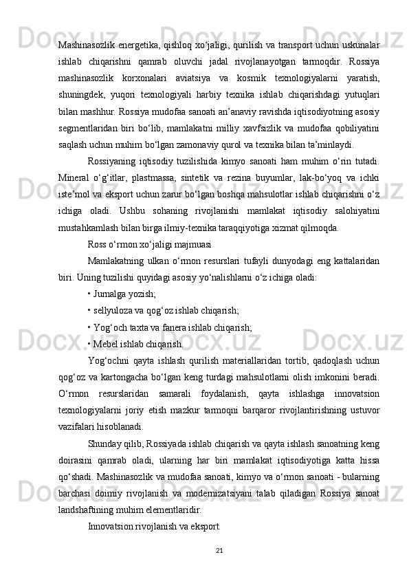 Mashinasozlik  energetika, qishloq xo jaligi, qurilish va transport uchun uskunalarʻ
ishlab   chiqarishni   qamrab   oluvchi   jadal   rivojlanayotgan   tarmoqdir.   Rossiya
mashinasozlik   korxonalari   aviatsiya   va   kosmik   texnologiyalarni   yaratish,
shuningdek,   yuqori   texnologiyali   harbiy   texnika   ishlab   chiqarishdagi   yutuqlari
bilan mashhur. Rossiya mudofaa sanoati an’anaviy ravishda iqtisodiyotning asosiy
segmentlaridan   biri   bo‘lib,   mamlakatni   milliy   xavfsizlik   va   mudofaa   qobiliyatini
saqlash uchun muhim bo‘lgan zamonaviy qurol va texnika bilan ta’minlaydi.
Rossiyaning   iqtisodiy   tuzilishida   kimyo   sanoati   ham   muhim   o‘rin   tutadi.
Mineral   o‘g‘itlar,   plastmassa,   sintetik   va   rezina   buyumlar,   lak-bo‘yoq   va   ichki
iste’mol va eksport uchun zarur bo‘lgan boshqa mahsulotlar ishlab chiqarishni o‘z
ichiga   oladi.   Ushbu   sohaning   rivojlanishi   mamlakat   iqtisodiy   salohiyatini
mustahkamlash bilan birga ilmiy-texnika taraqqiyotiga xizmat qilmoqda.
Ross o‘rmon xo‘jaligi majmuasi
Mamlakatning   ulkan   o‘rmon   resurslari   tufayli   dunyodagi   eng   kattalaridan
biri. Uning tuzilishi quyidagi asosiy yo‘nalishlarni o‘z ichiga oladi:
• Jurnalga yozish;
• sellyuloza va qog‘oz ishlab chiqarish;
• Yog‘och taxta va fanera ishlab chiqarish;
• Mebel ishlab chiqarish.
Yog‘ochni   qayta   ishlash   qurilish   materiallaridan   tortib,   qadoqlash   uchun
qog‘oz  va kartongacha  bo‘lgan  keng turdagi  mahsulotlarni  olish  imkonini  beradi.
O‘rmon   resurslaridan   samarali   foydalanish,   qayta   ishlashga   innovatsion
texnologiyalarni   joriy   etish   mazkur   tarmoqni   barqaror   rivojlantirishning   ustuvor
vazifalari hisoblanadi.
Shunday qilib, Rossiyada ishlab chiqarish va qayta ishlash sanoatning keng
doirasini   qamrab   oladi,   ularning   har   biri   mamlakat   iqtisodiyotiga   katta   hissa
qo‘shadi. Mashinasozlik va mudofaa sanoati, kimyo va o‘rmon sanoati - bularning
barchasi   doimiy   rivojlanish   va   modernizatsiyani   talab   qiladigan   Rossiya   sanoat
landshaftining muhim elementlaridir.
Innovatsion rivojlanish va eksport.
21 