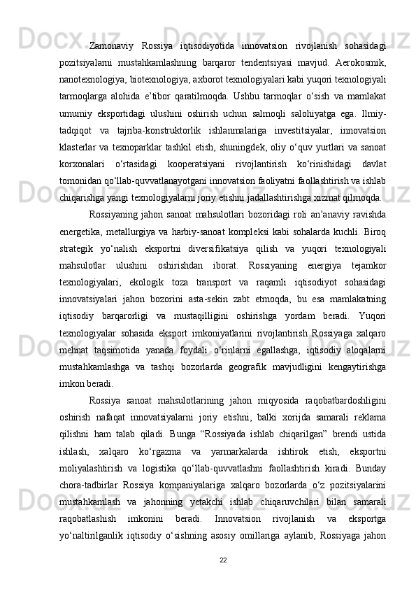 Zamonaviy   Rossiya   iqtisodiyotida   innovatsion   rivojlanish   sohasidagi
pozitsiyalarni   mustahkamlashning   barqaror   tendentsiyasi   mavjud.   Aerokosmik,
nanotexnologiya, biotexnologiya, axborot texnologiyalari kabi yuqori texnologiyali
tarmoqlarga   alohida   e’tibor   qaratilmoqda.   Ushbu   tarmoqlar   o‘sish   va   mamlakat
umumiy   eksportidagi   ulushini   oshirish   uchun   salmoqli   salohiyatga   ega.   Ilmiy-
tadqiqot   va   tajriba-konstruktorlik   ishlanmalariga   investitsiyalar,   innovatsion
klasterlar   va   texnoparklar   tashkil   etish,   shuningdek,   oliy   o‘quv   yurtlari   va   sanoat
korxonalari   o‘rtasidagi   kooperatsiyani   rivojlantirish   ko‘rinishidagi   davlat
tomonidan qo‘llab-quvvatlanayotgani innovatsion faoliyatni faollashtirish va ishlab
chiqarishga yangi texnologiyalarni joriy etishni jadallashtirishga xizmat qilmoqda.
Rossiyaning   jahon   sanoat   mahsulotlari   bozoridagi   roli   an’anaviy   ravishda
energetika, metallurgiya  va harbiy-sanoat  kompleksi  kabi  sohalarda  kuchli. Biroq
strategik   yo‘nalish   eksportni   diversifikatsiya   qilish   va   yuqori   texnologiyali
mahsulotlar   ulushini   oshirishdan   iborat.   Rossiyaning   energiya   tejamkor
texnologiyalari,   ekologik   toza   transport   va   raqamli   iqtisodiyot   sohasidagi
innovatsiyalari   jahon   bozorini   asta-sekin   zabt   etmoqda,   bu   esa   mamlakatning
iqtisodiy   barqarorligi   va   mustaqilligini   oshirishga   yordam   beradi.   Yuqori
texnologiyalar   sohasida   eksport   imkoniyatlarini   rivojlantirish   Rossiyaga   xalqaro
mehnat   taqsimotida   yanada   foydali   o‘rinlarni   egallashga,   iqtisodiy   aloqalarni
mustahkamlashga   va   tashqi   bozorlarda   geografik   mavjudligini   kengaytirishga
imkon beradi.
Rossiya   sanoat   mahsulotlarining   jahon   miqyosida   raqobatbardoshligini
oshirish   nafaqat   innovatsiyalarni   joriy   etishni,   balki   xorijda   samarali   reklama
qilishni   ham   talab   qiladi.   Bunga   “Rossiyada   ishlab   chiqarilgan”   brendi   ustida
ishlash,   xalqaro   ko‘rgazma   va   yarmarkalarda   ishtirok   etish,   eksportni
moliyalashtirish   va   logistika   qo‘llab-quvvatlashni   faollashtirish   kiradi.   Bunday
chora-tadbirlar   Rossiya   kompaniyalariga   xalqaro   bozorlarda   o‘z   pozitsiyalarini
mustahkamlash   va   jahonning   yetakchi   ishlab   chiqaruvchilari   bilan   samarali
raqobatlashish   imkonini   beradi.   Innovatsion   rivojlanish   va   eksportga
yo‘naltirilganlik   iqtisodiy   o‘sishning   asosiy   omillariga   aylanib,   Rossiyaga   jahon
22 