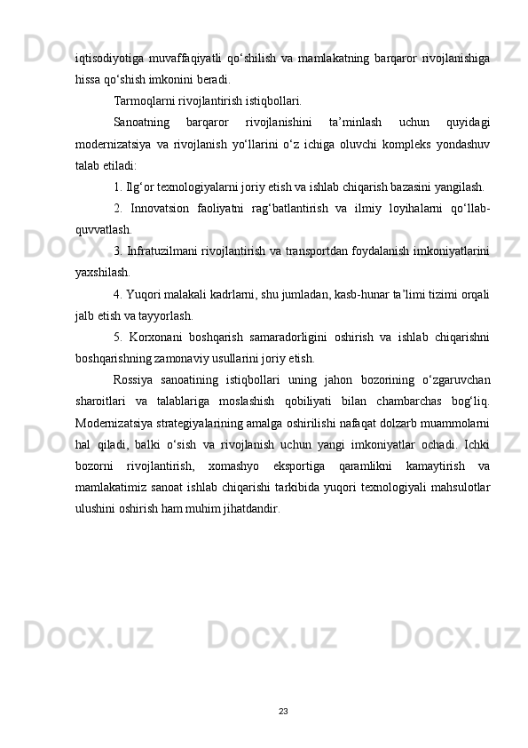iqtisodiyotiga   muvaffaqiyatli   qo‘shilish   va   mamlakatning   barqaror   rivojlanishiga
hissa qo‘shish imkonini beradi.
Tarmoqlarni rivojlantirish istiqbollari.
Sanoatning   barqaror   rivojlanishini   ta’minlash   uchun   quyidagi
modernizatsiya   va   rivojlanish   yo‘llarini   o‘z   ichiga   oluvchi   kompleks   yondashuv
talab etiladi:
1. Ilg‘or texnologiyalarni joriy etish va ishlab chiqarish bazasini yangilash.
2.   Innovatsion   faoliyatni   rag‘batlantirish   va   ilmiy   loyihalarni   qo‘llab-
quvvatlash.
3. Infratuzilmani rivojlantirish va transportdan foydalanish imkoniyatlarini
yaxshilash.
4. Yuqori malakali kadrlarni, shu jumladan, kasb-hunar ta’limi tizimi orqali
jalb etish va tayyorlash.
5.   Korxonani   boshqarish   samaradorligini   oshirish   va   ishlab   chiqarishni
boshqarishning zamonaviy usullarini joriy etish.
Rossiya   sanoatining   istiqbollari   uning   jahon   bozorining   o‘zgaruvchan
sharoitlari   va   talablariga   moslashish   qobiliyati   bilan   chambarchas   bog‘liq.
Modernizatsiya strategiyalarining amalga oshirilishi nafaqat dolzarb muammolarni
hal   qiladi,   balki   o‘sish   va   rivojlanish   uchun   yangi   imkoniyatlar   ochadi.   Ichki
bozorni   rivojlantirish,   xomashyo   eksportiga   qaramlikni   kamaytirish   va
mamlakatimiz   sanoat   ishlab   chiqarishi   tarkibida   yuqori   texnologiyali   mahsulotlar
ulushini oshirish ham muhim jihatdandir.
23 
