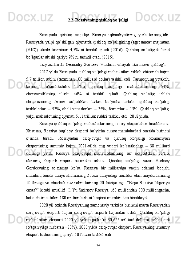 2.2. Rossiyaning qishloq xo‘jaligi
Rossiyada   qishloq   xo‘jaligi   Rossiya   iqtisodiyotining   yirik   tarmog‘idir.
Rossiyada   yalpi   qo‘shilgan   qiymatda   qishloq   xo‘jaligining   (agrosanoat   majmuasi
(AIC))   ulushi   taxminan   4,5%   ni   tashkil   qiladi   (2016).   Qishloq   xo jaligida   bandʻ
bo lganlar ulushi qariyb 9% ni tashkil etadi (2015).	
ʻ
Irsiy asalarichi Gennadiy Gordeev, Vladimir viloyati, Baranovo qishlog‘i
2017 yilda Rossiyada qishloq xo‘jaligi mahsulotlari ishlab chiqarish hajmi
5,7 trillion rublni (taxminan 100 milliard dollar) tashkil etdi. Tarmoqning yetakchi
tarmog i   o simlikchilik   bo lib,   qishloq   xo jaligi   mahsulotlarining   54%,	
ʻ ʻ ʻ ʻ
chorvachilikning   ulushi   46%   ni   tashkil   qiladi.   Qishloq   xo jaligi   ishlab	
ʻ
chiqarishining   fermer   xo jaliklari   turlari   bo yicha   tarkibi:   qishloq   xo jaligi	
ʻ ʻ ʻ
tashkilotlari – 53%, aholi xonadonlari  – 35%, fermerlar – 13%. Qishloq xo‘jaligi
yalpi mahsulotining qiymati 5,11 trillion rublni tashkil etdi. 2018 yilda.
Rossiya qishloq xo‘jaligi mahsulotlarining asosiy eksportchisi hisoblanadi.
Xususan, Rossiya bug‘doy eksporti bo‘yicha dunyo mamlakatlari orasida birinchi
o‘rinda   turadi.   Rossiyadan   oziq-ovqat   va   qishloq   xo jaligi   xomashyosi	
ʻ
eksportining   umumiy   hajmi   2021-yilda   eng   yuqori   ko rsatkichga   –   38   milliard	
ʻ
dollarga   yetdi.   Rossiya   oziq-ovqat   mahsulotlarining   sof   eksportchisi   bo‘lib,
ularning   eksporti   import   hajmidan   oshadi.   Qishloq   xo‘jaligi   vaziri   Aleksey
Gordeevning   so‘zlariga   ko‘ra,   Rossiya   bir   milliardga   yaqin   odamni   boqishi
mumkin, bunda dunyo aholisining 2 foizi dunyodagi hosildor ekin maydonlarining
10 foiziga va chuchuk suv zahiralarining 20 foiziga ega. “Nega Rossiya Nigeriya
emas?”   kitobi   muallifi.  I.   Yu.Smirnov  Rossiya   160   milliondan   200   milliongacha,
katta ehtimol bilan 180 million kishini boqishi mumkin deb hisoblaydi.
2020 yil oxirida Rossiyaning zamonaviy tarixida birinchi marta Rossiyadan
oziq-ovqat   eksporti   hajmi   oziq-ovqat   importi   hajmidan   oshdi.   Qishloq   xo jaligi	
ʻ
mahsulotlari eksporti 2020-yil yakuniga ko ra 30,665 milliard dollarni tashkil etdi	
ʻ
(o tgan yilga nisbatan +20%). 2020 yilda oziq-ovqat eksporti Rossiyaning umumiy	
ʻ
eksport tushumining qariyb 10 foizini tashkil etdi.
24 