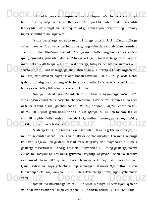 2021   yil   Rossiyadan   oziq-ovqat   eksporti   hajmi   bo‘yicha   yana   rekord   yil
bo‘ldi;   qishloq   xo‘jaligi   mahsulotlari   eksporti   import   hajmidan   oshdi.   Joriy   yilda
Rossiyadan   oziq-ovqat   va   qishloq   xo‘jaligi   xomashyosi   eksportining   umumiy
hajmi 38 milliard dollarga yetdi.
Tashqi   bozorlarga  sotish   hajmini   21   foizga   oshirib,  37,1   milliard   dollarga
yetgan  Rossiya   2021 yilda  qishloq  xo‘jaligining yetakchi  eksportchilari  orasida  2
foiz ulush bilan 18-o‘rinni egalladi. Rossiya  mahsulotlarining barcha toifalaridagi
ijobiy dinamika, jumladan, don – 12 foizga – 11,4 milliard dollarga, yog‘ va yog‘
mahsulotlari – 48 foizga – 7,3 milliard dollarga, baliq va dengiz mahsulotlari – 25
foizga – 6,7 milliard dollarga, go‘sht mahsulotlari – 32 foizga – 1,2 dollarga yetdi.
milliard, oziq-ovqat va qayta ishlash sanoati  tovarlari - 2016-2021 yillarda global
qishloq   xo‘jaligi   eksportining   o‘rtacha   yillik   o‘sishi   15%   ga   6%   ni   tashkil   etdi,
Rossiya esa 16% yillik o‘sish sur’atlarini ko‘rsatdi.
Rossiya   Federatsiyasi   Prezidenti   V.V.Putinning   bayonotiga   ko‘ra,   2022
yilda sog‘in chorvachilik bo‘yicha chorvachilikning o‘zini o‘zi ta’minlash darajasi
64%   ni   tashkil   qiladi;   go‘shtli   zotlar   -   98,2%;   qo‘ylar   -   98,5%;   cho‘chqalar   -
84,6%.   2022-yilda   g‘alla   hosili   sof   og‘irlikda   qariyb   150   million   tonnani   tashkil
etdi. 2022-yilda g‘alla hosili sof vaznda 153,8 million tonnani, jumladan, bug‘doy
104,4 million tonnani tashkil etdi.
Rejalarga ko‘ra, 2023-yilda ekin maydonlari 50 ming gektarga ko‘payib, 82
million gektardan oshadi.  G‘alla va dukkakli  ekinlar  maydoni  136 ming gektarga
ko‘payib, 47,6 million gektarni  tashkil  etadi. Bug‘doy ekin maydonlari  500 ming
gektarga   qisqartiriladi.   Bahorgi   arpa   ekin   maydonlari   400   ming   gektarga,   no‘xat
ekiladigan   maydonlar   125   ming   gektardan   ziyodga   ko‘payadi.   Sholi   va   grechka
ekin   maydonlarini   2022-yilga   nisbatan   birmuncha   ko‘paytirish   rejalashtirilgan.
Qand   lavlagi   va   soya   yetishtirish   rejalashtirilgan.   Kamida   9,8   million   gektar
kungaboqar   ekinlari,   kamida   2,2   million   gektar   yerga   moyli   zig‘ir   yetishtirish
zarur.
Rosstat   ma’lumotlariga   ko‘ra,   2022   yilda   Rossiya   Federatsiyasi   qishloq
xo‘jaligi  mahsulotlarini  ishlab   chiqarishni   10,2  foizga   oshirdi.  O simlikchilikda  –ʻ
25 
