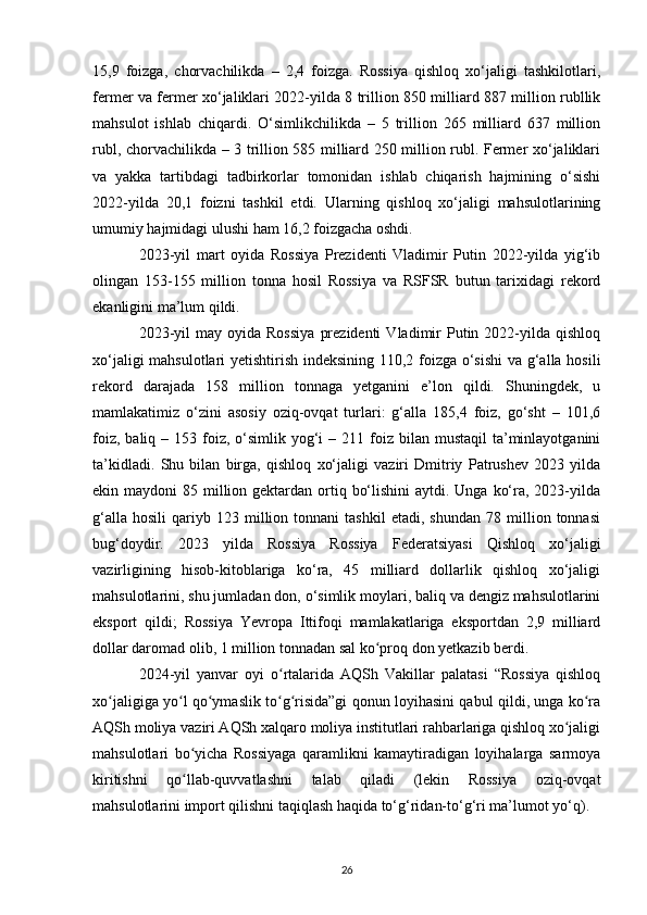 15,9   foizga,   chorvachilikda   –   2,4   foizga.   Rossiya   qishloq   xo‘jaligi   tashkilotlari,
fermer va fermer xo‘jaliklari 2022-yilda 8 trillion 850 milliard 887 million rubllik
mahsulot   ishlab   chiqardi.   O‘simlikchilikda   –   5   trillion   265   milliard   637   million
rubl, chorvachilikda – 3 trillion 585 milliard 250 million rubl. Fermer xo‘jaliklari
va   yakka   tartibdagi   tadbirkorlar   tomonidan   ishlab   chiqarish   hajmining   o‘sishi
2022-yilda   20,1   foizni   tashkil   etdi.   Ularning   qishloq   xo‘jaligi   mahsulotlarining
umumiy hajmidagi ulushi ham 16,2 foizgacha oshdi.
2023-yil   mart   oyida   Rossiya   Prezidenti   Vladimir   Putin   2022-yilda   yig‘ib
olingan   153-155   million   tonna   hosil   Rossiya   va   RSFSR   butun   tarixidagi   rekord
ekanligini ma’lum qildi.
2023-yil  may  oyida  Rossiya   prezidenti   Vladimir  Putin  2022-yilda  qishloq
xo‘jaligi mahsulotlari yetishtirish indeksining 110,2 foizga o‘sishi  va g‘alla hosili
rekord   darajada   158   million   tonnaga   yetganini   e’lon   qildi.   Shuningdek,   u
mamlakatimiz   o‘zini   asosiy   oziq-ovqat   turlari:   g‘alla   185,4   foiz,   go‘sht   –   101,6
foiz,  baliq –  153 foiz,  o‘simlik  yog‘i   – 211  foiz  bilan  mustaqil  ta’minlayotganini
ta’kidladi.   Shu   bilan   birga,   qishloq   xo‘jaligi   vaziri   Dmitriy   Patrushev   2023   yilda
ekin maydoni  85 million gektardan ortiq bo‘lishini  aytdi. Unga ko‘ra, 2023-yilda
g‘alla   hosili   qariyb   123  million   tonnani   tashkil   etadi,   shundan   78  million  tonnasi
bug‘doydir.   2023   yilda   Rossiya   Rossiya   Federatsiyasi   Qishloq   xo‘jaligi
vazirligining   hisob-kitoblariga   ko‘ra,   45   milliard   dollarlik   qishloq   xo‘jaligi
mahsulotlarini, shu jumladan don, o‘simlik moylari, baliq va dengiz mahsulotlarini
eksport   qildi;   Rossiya   Yevropa   Ittifoqi   mamlakatlariga   eksportdan   2,9   milliard
dollar daromad olib, 1 million tonnadan sal ko proq don yetkazib berdi.ʻ
2024-yil   yanvar   oyi   o rtalarida   AQSh   Vakillar   palatasi   “Rossiya   qishloq	
ʻ
xo jaligiga yo l qo ymaslik to g risida”gi qonun loyihasini qabul qildi, unga ko ra	
ʻ ʻ ʻ ʻ ʻ ʻ
AQSh moliya vaziri AQSh xalqaro moliya institutlari rahbarlariga qishloq xo jaligi	
ʻ
mahsulotlari   bo yicha   Rossiyaga   qaramlikni   kamaytiradigan   loyihalarga   sarmoya	
ʻ
kiritishni   qo llab-quvvatlashni   talab   qiladi   (lekin   Rossiya   oziq-ovqat
ʻ
mahsulotlarini import qilishni taqiqlash haqida to‘g‘ridan-to‘g‘ri ma’lumot yo‘q).
26 