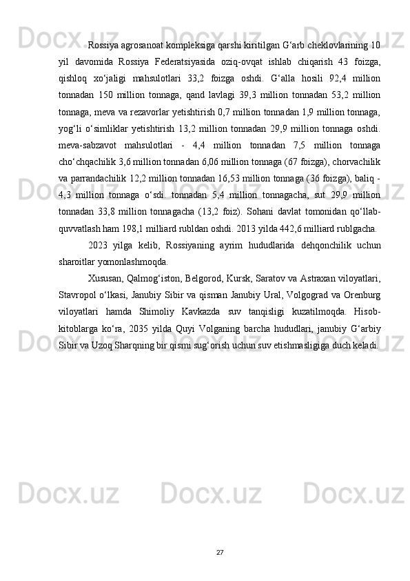 Rossiya agrosanoat kompleksiga qarshi kiritilgan G‘arb cheklovlarining 10
yil   davomida   Rossiya   Federatsiyasida   oziq-ovqat   ishlab   chiqarish   43   foizga,
qishloq   xo‘jaligi   mahsulotlari   33,2   foizga   oshdi.   G‘alla   hosili   92,4   million
tonnadan   150   million   tonnaga,   qand   lavlagi   39,3   million   tonnadan   53,2   million
tonnaga, meva va rezavorlar yetishtirish 0,7 million tonnadan 1,9 million tonnaga,
yog‘li   o‘simliklar   yetishtirish   13,2   million   tonnadan   29,9   million   tonnaga   oshdi.
meva-sabzavot   mahsulotlari   -   4,4   million   tonnadan   7,5   million   tonnaga
cho‘chqachilik 3,6 million tonnadan 6,06 million tonnaga (67 foizga), chorvachilik
va parrandachilik 12,2 million tonnadan 16,53 million tonnaga (36 foizga), baliq -
4,3   million   tonnaga   o‘sdi.   tonnadan   5,4   million   tonnagacha,   sut   29,9   million
tonnadan   33,8   million   tonnagacha   (13,2   foiz).   Sohani   davlat   tomonidan   qo‘llab-
quvvatlash ham 198,1 milliard rubldan oshdi. 2013 yilda 442,6 milliard rublgacha.
2023   yilga   kelib,   Rossiyaning   ayrim   hududlarida   dehqonchilik   uchun
sharoitlar yomonlashmoqda.
Xususan, Qalmog‘iston, Belgorod, Kursk, Saratov va Astraxan viloyatlari,
Stavropol  o‘lkasi, Janubiy Sibir va qisman Janubiy Ural, Volgograd va Orenburg
viloyatlari   hamda   Shimoliy   Kavkazda   suv   tanqisligi   kuzatilmoqda.   Hisob-
kitoblarga   ko‘ra,   2035   yilda   Quyi   Volganing   barcha   hududlari,   janubiy   G‘arbiy
Sibir va Uzoq Sharqning bir qismi sug‘orish uchun suv etishmasligiga duch keladi.
27 