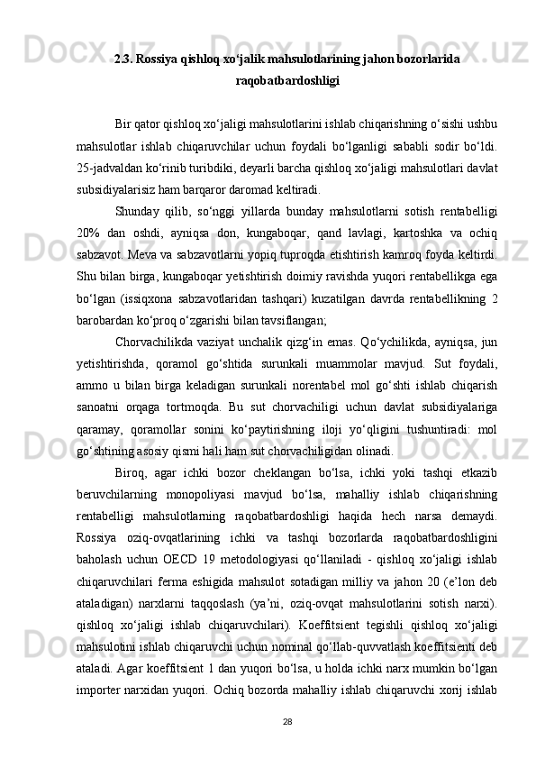 2.3. Rossiya qishloq xo‘jalik mahsulotlarining jahon bozorlarida
raqobatbardoshligi
Bir qator qishloq xo‘jaligi mahsulotlarini ishlab chiqarishning o‘sishi ushbu
mahsulotlar   ishlab   chiqaruvchilar   uchun   foydali   bo‘lganligi   sababli   sodir   bo‘ldi.
25-jadvaldan ko‘rinib turibdiki, deyarli barcha qishloq xo‘jaligi mahsulotlari davlat
subsidiyalarisiz ham barqaror daromad keltiradi.
Shunday   qilib,   so‘nggi   yillarda   bunday   mahsulotlarni   sotish   rentabelligi
20%   dan   oshdi,   ayniqsa   don,   kungaboqar,   qand   lavlagi,   kartoshka   va   ochiq
sabzavot. Meva va sabzavotlarni yopiq tuproqda etishtirish kamroq foyda keltirdi.
Shu bilan birga, kungaboqar yetishtirish doimiy ravishda yuqori rentabellikga ega
bo‘lgan   (issiqxona   sabzavotlaridan   tashqari)   kuzatilgan   davrda   rentabellikning   2
barobardan ko‘proq o‘zgarishi bilan tavsiflangan;
Chorvachilikda   vaziyat   unchalik   qizg‘in   emas.   Qo‘ychilikda,   ayniqsa,   jun
yetishtirishda,   qoramol   go‘shtida   surunkali   muammolar   mavjud.   Sut   foydali,
ammo   u   bilan   birga   keladigan   surunkali   norentabel   mol   go‘shti   ishlab   chiqarish
sanoatni   orqaga   tortmoqda.   Bu   sut   chorvachiligi   uchun   davlat   subsidiyalariga
qaramay,   qoramollar   sonini   ko‘paytirishning   iloji   yo‘qligini   tushuntiradi:   mol
go‘shtining asosiy qismi hali ham sut chorvachiligidan olinadi.
Biroq,   agar   ichki   bozor   cheklangan   bo‘lsa,   ichki   yoki   tashqi   etkazib
beruvchilarning   monopoliyasi   mavjud   bo‘lsa,   mahalliy   ishlab   chiqarishning
rentabelligi   mahsulotlarning   raqobatbardoshligi   haqida   hech   narsa   demaydi.
Rossiya   oziq-ovqatlarining   ichki   va   tashqi   bozorlarda   raqobatbardoshligini
baholash   uchun   OECD   19   metodologiyasi   qo‘llaniladi   -   qishloq   xo‘jaligi   ishlab
chiqaruvchilari   ferma   eshigida   mahsulot   sotadigan   milliy   va   jahon   20   (e’lon   deb
ataladigan)   narxlarni   taqqoslash   (ya’ni,   oziq-ovqat   mahsulotlarini   sotish   narxi).
qishloq   xo‘jaligi   ishlab   chiqaruvchilari).   Koeffitsient   tegishli   qishloq   xo‘jaligi
mahsulotini ishlab chiqaruvchi uchun nominal qo‘llab-quvvatlash koeffitsienti deb
ataladi. Agar koeffitsient 1 dan yuqori bo‘lsa, u holda ichki narx mumkin bo‘lgan
importer narxidan yuqori. Ochiq bozorda mahalliy ishlab chiqaruvchi xorij ishlab
28 