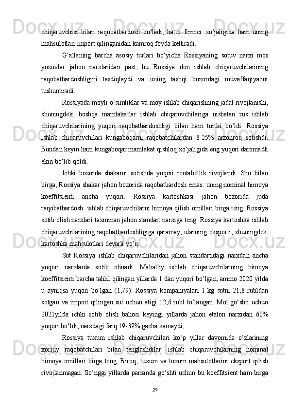 chiqaruvchisi   bilan   raqobatbardosh   bo‘ladi,   hatto   fermer   xo‘jaligida   ham   uning
mahsulotlari import qilinganidan kamroq foyda keltiradi.
G‘allaning   barcha   asosiy   turlari   bo‘yicha   Rossiyaning   sotuv   narxi   mos
yozuvlar   jahon   narxlaridan   past,   bu   Rossiya   don   ishlab   chiqaruvchilarining
raqobatbardoshligini   tasdiqlaydi   va   uning   tashqi   bozordagi   muvaffaqiyatini
tushuntiradi.
Rossiyada moyli o‘simliklar va moy ishlab chiqarishning jadal rivojlanishi,
shuningdek,   boshqa   mamlakatlar   ishlab   chiqaruvchilariga   nisbatan   rus   ishlab
chiqaruvchilarining   yuqori   raqobatbardoshligi   bilan   ham   turtki   bo‘ldi.   Rossiya
ishlab   chiqaruvchilari   kungaboqarni   raqobatchilardan   8-25%   arzonroq   sotishdi.
Bundan keyin ham kungaboqar mamlakat qishloq xo‘jaligida eng yuqori daromadli
ekin bo‘lib qoldi.
Ichki   bozorda   shakarni   sotishda   yuqori   rentabellik   rivojlandi.   Shu   bilan
birga, Rossiya shakar jahon bozorida raqobatbardosh emas: uning nominal himoya
koeffitsienti   ancha   yuqori .   Rossiya   kartoshkasi   jahon   bozorida   juda
raqobatbardosh: ishlab chiqaruvchilarni himoya qilish omillari birga teng, Rossiya
sotib olish narxlari taxminan jahon standart narxiga teng. Rossiya kartoshka ishlab
chiqaruvchilarining  raqobatbardoshligiga  qaramay,  ularning  eksporti, shuningdek,
kartoshka mahsulotlari deyarli yo‘q.
Sut   Rossiya   ishlab   chiqaruvchilaridan   jahon   standartidagi   narxdan   ancha
yuqori   narxlarda   sotib   olinadi.   Mahalliy   ishlab   chiqaruvchilarning   himoya
koeffitsienti barcha tahlil qilingan yillarda 1 dan yuqori bo‘lgan, ammo 2020 yilda
u   ayniqsa   yuqori   bo‘lgan   (1,79):   Rossiya   kompaniyalari   1   kg   sutni   21,8   rubldan
sotgan  va  import  qilingan  sut   uchun atigi   12,6 rubl  to‘langan.  Mol  go‘shti   uchun
2021yilda   ichki   sotib   olish   bahosi   keyingi   yillarda   jahon   etalon   narxidan   60%
yuqori bo‘ldi, narxdagi farq 19-39% gacha kamaydi;
Rossiya   tuxum   ishlab   chiqaruvchilari   ko‘p   yillar   davomida   o‘zlarining
xorijiy   raqobatchilari   bilan   tenglashdilar:   ishlab   chiqaruvchilarning   nominal
himoya   omillari   birga   teng.   Biroq,   tuxum   va   tuxum   mahsulotlarini   eksport   qilish
rivojlanmagan. So‘nggi yillarda parranda go‘shti  uchun bu koeffitsient  ham  birga
29 