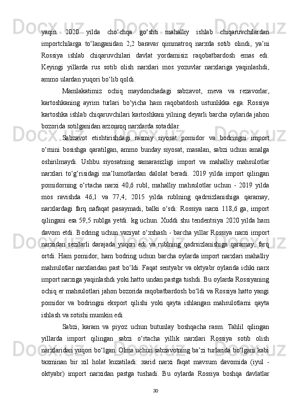 yaqin.   2020   yilda   cho‘chqa   go‘shti   mahalliy   ishlab   chiqaruvchilardan
importchilarga   to‘langanidan   2,2   baravar   qimmatroq   narxda   sotib   olindi,   ya’ni
Rossiya   ishlab   chiqaruvchilari   davlat   yordamisiz   raqobatbardosh   emas   edi.
Keyingi   yillarda   rus   sotib   olish   narxlari   mos   yozuvlar   narxlariga   yaqinlashdi,
ammo ulardan yuqori bo‘lib qoldi.
Mamlakatimiz   ochiq   maydonchadagi   sabzavot,   meva   va   rezavorlar,
kartoshkaning   ayrim   turlari   bo‘yicha   ham   raqobatdosh   ustunlikka   ega.   Rossiya
kartoshka ishlab chiqaruvchilari kartoshkani yilning deyarli barcha oylarida jahon
bozorida sotilganidan arzonroq narxlarda sotadilar.
Sabzavot   etishtirishdagi   rasmiy   siyosat   pomidor   va   bodringni   import
o‘rnini   bosishga   qaratilgan,   ammo   bunday   siyosat,   masalan,   sabzi   uchun   amalga
oshirilmaydi.   Ushbu   siyosatning   samarasizligi   import   va   mahalliy   mahsulotlar
narxlari   to‘g‘risidagi   ma’lumotlardan   dalolat   beradi.   2019   yilda   import   qilingan
pomidorning   o‘rtacha   narxi   40,6   rubl,   mahalliy   mahsulotlar   uchun   -   2019   yilda
mos   ravishda   46,1   va   77,4;   2015   yilda   rublning   qadrsizlanishiga   qaramay,
narxlardagi   farq   nafaqat   pasaymadi,   balki   o‘sdi:   Rossiya   narxi   118,6   ga,   import
qilingani esa 59,5 rublga yetdi. kg uchun. Xuddi shu tendentsiya  2020 yilda ham
davom etdi. Bodring uchun vaziyat  o‘xshash  - barcha yillar  Rossiya  narxi  import
narxidan   sezilarli   darajada   yuqori   edi   va   rublning   qadrsizlanishiga   qaramay,   farq
ortdi. Ham pomidor, ham  bodring uchun barcha oylarda import narxlari mahalliy
mahsulotlar narxlaridan past bo‘ldi. Faqat sentyabr va oktyabr oylarida ichki narx
import narxiga yaqinlashdi yoki hatto undan pastga tushdi. Bu oylarda Rossiyaning
ochiq er mahsulotlari jahon bozorida raqobatbardosh bo‘ldi va Rossiya hatto yangi
pomidor   va   bodringni   eksport   qilishi   yoki   qayta   ishlangan   mahsulotlarni   qayta
ishlash va sotishi mumkin edi.
Sabzi,   karam   va   piyoz   uchun   butunlay   boshqacha   rasm.   Tahlil   qilingan
yillarda   import   qilingan   sabzi   o‘rtacha   yillik   narxlari   Rossiya   sotib   olish
narxlaridan yuqori bo‘lgan. Olma uchun sabzavotning ba’zi turlarida bo‘lgani kabi
taxminan   bir   xil   holat   kuzatiladi:   xarid   narxi   faqat   mavsum   davomida   (iyul   -
oktyabr)   import   narxidan   pastga   tushadi.   Bu   oylarda   Rossiya   boshqa   davlatlar
30 