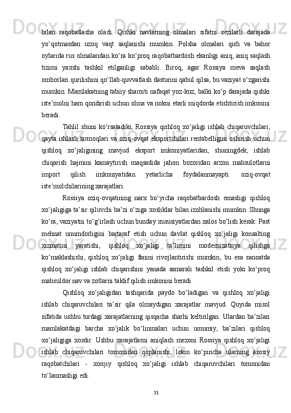 bilan   raqobatlasha   oladi.   Qishki   navlarning   olmalari   sifatni   sezilarli   darajada
yo‘qotmasdan   uzoq   vaqt   saqlanishi   mumkin.   Polsha   olmalari   qish   va   bahor
oylarida rus olmalaridan ko‘ra ko‘proq raqobatbardosh ekanligi aniq, aniq saqlash
tizimi   yaxshi   tashkil   etilganligi   sababli.   Biroq,   agar   Rossiya   meva   saqlash
omborlari qurilishini qo‘llab-quvvatlash dasturini qabul qilsa, bu vaziyat o‘zgarishi
mumkin. Mamlakatning tabiiy sharoiti nafaqat yoz-kuz, balki ko‘p darajada qishki
iste’molni ham qondirish uchun olma va nokni etarli miqdorda etishtirish imkonini
beradi.
Tahlil   shuni   ko‘rsatadiki,   Rossiya   qishloq   xo‘jaligi   ishlab   chiqaruvchilari,
qayta ishlash tarmoqlari va oziq-ovqat eksportchilari rentabelligini oshirish uchun
qishloq   xo‘jaligining   mavjud   eksport   imkoniyatlaridan,   shuningdek,   ishlab
chiqarish   hajmini   kamaytirish   maqsadida   jahon   bozoridan   arzon   mahsulotlarni
import   qilish   imkoniyatidan   yetarlicha   foydalanmayapti.   oziq-ovqat
iste’molchilarining xarajatlari.
Rossiya   oziq-ovqatining   narx   bo‘yicha   raqobatbardosh   emasligi   qishloq
xo‘jaligiga ta’sir qiluvchi ba’zi o‘ziga xosliklar bilan izohlanishi mumkin. Shunga
ko‘ra, vaziyatni to‘g‘irlash uchun bunday xususiyatlardan xalos bo‘lish kerak. Past
mehnat   unumdorligini   bartaraf   etish   uchun   davlat   qishloq   xo‘jaligi   konsalting
xizmatini   yaratishi,   qishloq   xo‘jaligi   ta’limini   modernizatsiya   qilishga
ko‘maklashishi,   qishloq   xo‘jaligi   fanini   rivojlantirishi   mumkin,   bu   esa   sanoatda
qishloq   xo‘jaligi   ishlab   chiqarishini   yanada   samarali   tashkil   etish   yoki   ko‘proq
mahsuldor nav va zotlarni taklif qilish imkonini beradi.
Qishloq   xo‘jaligidan   tashqarida   paydo   bo‘ladigan   va   qishloq   xo‘jaligi
ishlab   chiqaruvchilari   ta’sir   qila   olmaydigan   xarajatlar   mavjud.   Quyida   misol
sifatida ushbu  turdagi   xarajatlarning  qisqacha   sharhi   keltirilgan.  Ulardan  ba’zilari
mamlakatdagi   barcha   xo‘jalik   bo‘linmalari   uchun   umumiy,   ba’zilari   qishloq
xo‘jaligiga   xosdir.   Ushbu   xarajatlarni   aniqlash   mezoni   Rossiya   qishloq   xo‘jaligi
ishlab   chiqaruvchilari   tomonidan   qoplanishi,   lekin   ko‘pincha   ularning   asosiy
raqobatchilari   -   xorijiy   qishloq   xo‘jaligi   ishlab   chiqaruvchilari   tomonidan
to‘lanmasligi edi.
31 