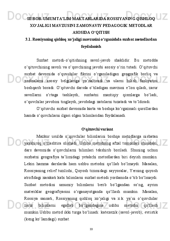 III BOB. UMUMTA LIM MAKTABLARIDA ROSSIYANING QISHLOQʼ
XO‘JALIGI MAVZUSINI ZAMONAVIY PEDAGOGIK METODLAR
ASOSIDA O QITISH	
ʻ
3.1. Rossiyaning qishloq xo‘jaligi mavzusini o rganishda 	
ʻ suxbat metodlardan
foydalanish
Suxbat   metodi-o‘qitishning   savol-javob   shaklidir.   Bu   metodda
o‘qituvchining   savoli   va   o‘quvchining   javobi   asosiy   o‘rin   tutadi.   O‘qituvchi
suxbat   davomida   o‘quvchilar   fikrini   o‘rganiladigan   geografik   borliq   va
xodisalarni   asosiy   belgilariga   yo‘naltiradi   va   ularni   bilish   faoliyatini
boshqarib   boradi.   O‘qituvchi   darsda   o‘tiladigan   mavzuni   e’lon   qiladi,   zarur
savollarni   o‘rtaga   tashlaydi,   suxbatni   mantiqiy   qismlarga   bo‘ladi,
o‘quvchilar javobini tinglaydi, javobdagi xatolarni tuzatadi va to‘ldiradi.
O‘qituvchi  suxbat  davomida karta va boshqa ko‘rgazmali  qurollardan
hamda o‘quvchilarni ilgari olgan bilimlaridan foydalanadi.
O‘qituvchi variant
Mazkur   usulda   o‘quvchilar   bilimlarini   boshqa   metodlarga   nisbatan
yaxshiroq   o‘zlashtira   olishadi.   Ushbu   metodning   afzal   tomonlari   shundaki,
dars   davomida   o‘quvchilarni   bilimlari   tekshirib   boriladi.   Shuning   uchun
suxbatni   geografiya   ta’limidagi   yetakchi   metodlardan   biri   deyish   mumkin.
Lekin   hamma   darslarda   ham   ushbu   metodni   qo‘llab   bo‘lmaydi.   Masalan,
Rossiyaning   relief   tuzilishi,   Quyosh   tizimidagi   sayyoralar,   Yerning   quyosh
atrofidagi xarakati kabi bilimlarni suxbat metodi yordamida o‘tib bo‘lmaydi.
Suxbat   metodini   umumiy   bilimlarni   berib   bo‘lgandan   so‘ng,   ayrim
materiklar   geografiyasini   o‘rganayotganda   qo‘llash   mumkin.   Masalan,
Rossiya   sanoati,   Rossiyaning   qishloq   xo‘jaligi   va   x.k.   ya’ni   o‘quvchilar
zarur   bilimlarni   egallab   bo‘lgandagina   ushbu   metodni   qo‘llash
mumkin. Ushbu   metod   ikki   turga   bo‘linadi:   katexezik   (savol-javob);   evristik
(keng ko‘Iamdagi) suxbat.
33 