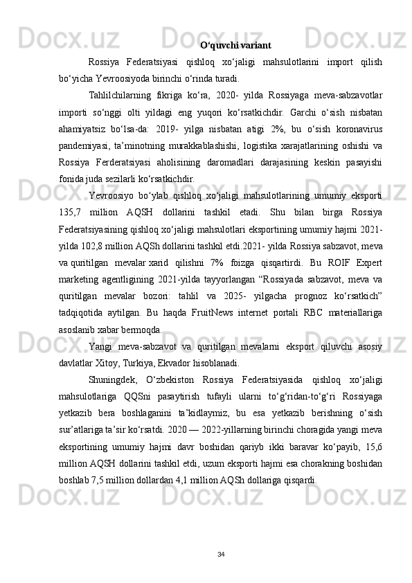 O‘quvchi variant
Rossiya   Federatsiyasi   qishloq   xo‘jaligi   mahsulotlarini   import   qilish
bo‘yicha Yevroosiyoda birinchi o‘rinda turadi.
Tahlilchilarning   fikriga   ko‘ra,   2020-   yilda   Rossiyaga   meva-sabzavotlar
importi   so‘nggi   olti   yildagi   eng   yuqori   ko‘rsatkichdir.   Garchi   o‘sish   nisbatan
ahamiyatsiz   bo‘lsa-da:   2019-   yilga   nisbatan   atigi   2%,   bu   o‘sish   koronavirus
pandemiyasi,   ta’minotning   murakkablashishi,   logistika   xarajatlarining   oshishi   va
Rossiya   Ferderatsiyasi   aholisining   daromadlari   darajasining   keskin   pasayishi
fonida juda sezilarli ko‘rsatkichdir.
Yevroosiyo   bo ylab   qishloq   xo jaligi   mahsulotlarining   umumiy   eksportiʻ ʻ
135,7   million   AQSH   dollarini   tashkil   etadi.   Shu   bilan   birga   Rossiya
Federatsiyasining qishloq xo‘jaligi mahsulotlari eksportining umumiy hajmi 2021-
yilda 102,8 million AQSh dollarini tashkil etdi.2021- yilda   Rossiya sabzavot, meva
va   quritilgan   mevalar   xarid   qilishni   7%   foizga   qisqartirdi.   Bu   ROIF   Expert
marketing   agentligining   2021-yilda   tayyorlangan   “Rossiyada   sabzavot,   meva   va
quritilgan   mevalar   bozori:   tahlil   va   2025-   yilgacha   prognoz   ko‘rsatkich”
tadqiqotida   aytilgan.   Bu   haqda   FruitNews   internet   portali   RBC   materiallariga
asoslanib xabar bermoqda.
Yangi   meva-sabzavot   va   quritilgan   mevalarni   eksport   qiluvchi   asosiy
davlatlar Xitoy, Turkiya, Ekvador hisoblanadi.
Shuningdek,   O‘zbekiston   Rossiya   Federatsiyasida   qishloq   xo‘jaligi
mahsulotlariga   QQSni   pasaytirish   tufayli   ularni   to‘g‘ridan-to‘g‘ri   Rossiyaga
yetkazib   bera   boshlaganini   ta’kidlaymiz,   bu   esa   yetkazib   berishning   o‘sish
sur’atlariga ta’sir ko‘rsatdi. 2020 — 2022-yillarning birinchi choragida yangi meva
eksportining   umumiy   hajmi   davr   boshidan   qariyb   ikki   baravar   ko‘payib,   15,6
million AQSH dollarini tashkil etdi, uzum eksporti hajmi esa chorakning boshidan
boshlab 7,5 million dollardan 4,1 million AQSh dollariga qisqardi.
34 