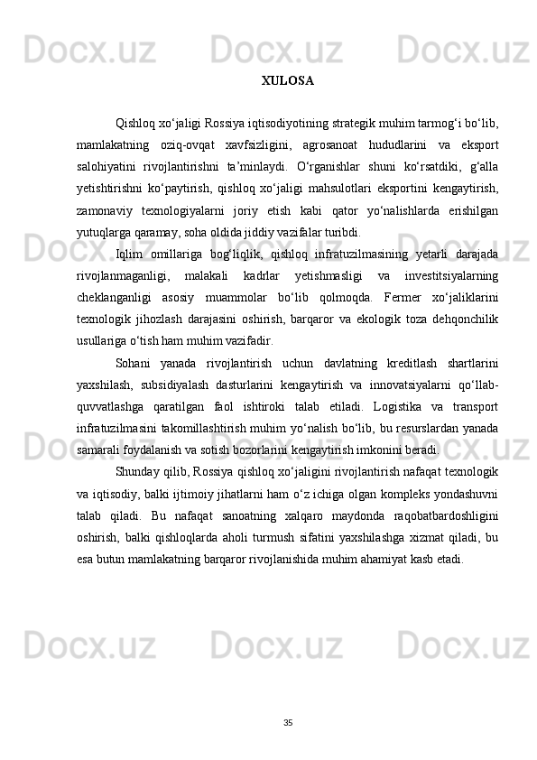 XULOSA
Qishloq xo‘jaligi Rossiya iqtisodiyotining strategik muhim tarmog‘i bo‘lib,
mamlakatning   oziq-ovqat   xavfsizligini,   agrosanoat   hududlarini   va   eksport
salohiyatini   rivojlantirishni   ta’minlaydi.   O‘rganishlar   shuni   ko‘rsatdiki,   g‘alla
yetishtirishni   ko‘paytirish,   qishloq   xo‘jaligi   mahsulotlari   eksportini   kengaytirish,
zamonaviy   texnologiyalarni   joriy   etish   kabi   qator   yo‘nalishlarda   erishilgan
yutuqlarga qaramay, soha oldida jiddiy vazifalar turibdi.
Iqlim   omillariga   bog‘liqlik,   qishloq   infratuzilmasining   yetarli   darajada
rivojlanmaganligi,   malakali   kadrlar   yetishmasligi   va   investitsiyalarning
cheklanganligi   asosiy   muammolar   bo‘lib   qolmoqda.   Fermer   xo‘jaliklarini
texnologik   jihozlash   darajasini   oshirish,   barqaror   va   ekologik   toza   dehqonchilik
usullariga o‘tish ham muhim vazifadir.
Sohani   yanada   rivojlantirish   uchun   davlatning   kreditlash   shartlarini
yaxshilash,   subsidiyalash   dasturlarini   kengaytirish   va   innovatsiyalarni   qo‘llab-
quvvatlashga   qaratilgan   faol   ishtiroki   talab   etiladi.   Logistika   va   transport
infratuzilmasini  takomillashtirish muhim  yo‘nalish bo‘lib, bu resurslardan yanada
samarali foydalanish va sotish bozorlarini kengaytirish imkonini beradi.
Shunday qilib, Rossiya qishloq xo‘jaligini rivojlantirish nafaqat texnologik
va iqtisodiy, balki ijtimoiy jihatlarni ham o‘z ichiga olgan kompleks yondashuvni
talab   qiladi.   Bu   nafaqat   sanoatning   xalqaro   maydonda   raqobatbardoshligini
oshirish,   balki   qishloqlarda   aholi   turmush   sifatini   yaxshilashga   xizmat   qiladi,   bu
esa butun mamlakatning barqaror rivojlanishida muhim ahamiyat kasb etadi.
35 