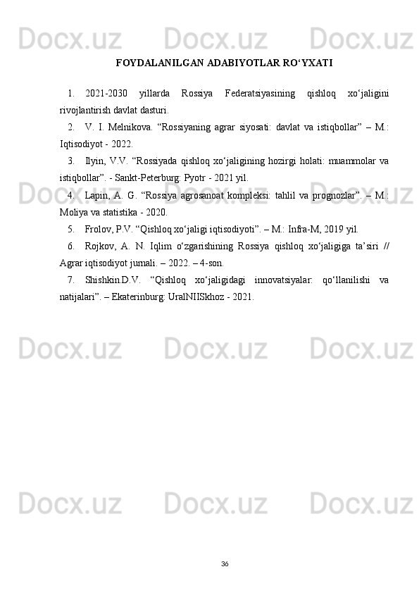 FOYDALANILGAN ADABIYOTLAR RO‘YXATI
1. 2021-2030   yillarda   Rossiya   Federatsiyasining   qishloq   xo‘jaligini
rivojlantirish davlat dasturi.
2. V.   I.   Melnikova.   “ Rossiyaning   agrar   siyosati:   davlat   va   istiqbollar ”   –   M.:
Iqtisodiyot  -  2022.
3. Ilyin,   V.V.   “ Rossiyada   qishloq   xo‘jaligining   hozirgi   holati:   muammolar   va
istiqbollar ” . - Sankt-Peterburg: Pyotr  -  2021 yil.
4. Lapin,   A.   G.   “ Rossiya   agrosanoat   kompleksi:   tahlil   va   prognozlar ” .   –   M.:
Moliya va statistika  -  2020.
5. Frolov, P.V. “Qishloq xo‘jaligi iqtisodiyoti”. – M.: Infra-M, 2019 yil.
6. Rojkov,   A.   N.   Iqlim   o‘zgarishining   Rossiya   qishloq   xo‘jaligiga   ta’siri   //
Agrar iqtisodiyot jurnali. – 2022. – 4-son.
7. Shishkin.D.V.   “Qishloq   xo‘jaligidagi   innovatsiyalar:   qo‘llanilishi   va
natijalari”. – Ekaterinburg: UralNIISkhoz - 2021.
36 
