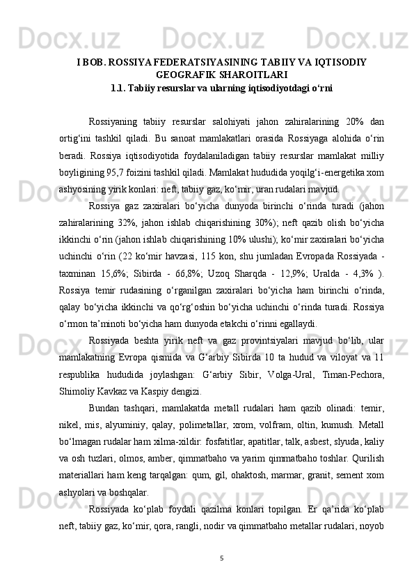 I  BOB. ROSSIYA FEDERATSIYASINING TABIIY VA IQTISODIY
GEOGRAFIK SHAROITLARI
1.1. Tabiiy resurslar va ularning iqtisodiyotdagi o‘rni
Rossiyaning   tabiiy   resurslar   salohiyati   jahon   zahiralarining   20%   dan
ortig‘ini   tashkil   qiladi.   Bu   sanoat   mamlakatlari   orasida   Rossiyaga   alohida   o‘rin
beradi.   Rossiya   iqtisodiyotida   foydalaniladigan   tabiiy   resurslar   mamlakat   milliy
boyligining 95,7 foizini tashkil qiladi. Mamlakat hududida yoqilg‘i-energetika xom
ashyosining yirik konlari: neft, tabiiy gaz, ko‘mir, uran rudalari mavjud.
Rossiya   gaz   zaxiralari   bo‘yicha   dunyoda   birinchi   o‘rinda   turadi   (jahon
zahiralarining   32%,   jahon   ishlab   chiqarishining   30%);   neft   qazib   olish   bo‘yicha
ikkinchi o‘rin (jahon ishlab chiqarishining 10% ulushi); ko‘mir zaxiralari bo‘yicha
uchinchi   o‘rin   (22   ko‘mir   havzasi,   115   kon,   shu   jumladan   Evropada   Rossiyada   -
taxminan   15,6%;   Sibirda   -   66,8%;   Uzoq   Sharqda   -   12,9%;   Uralda   -   4,3%   ).
Rossiya   temir   rudasining   o‘rganilgan   zaxiralari   bo‘yicha   ham   birinchi   o‘rinda,
qalay   bo‘yicha   ikkinchi   va   qo‘rg‘oshin   bo‘yicha   uchinchi   o‘rinda   turadi.   Rossiya
o‘rmon ta’minoti bo‘yicha ham dunyoda etakchi o‘rinni egallaydi.
Rossiyada   beshta   yirik   neft   va   gaz   provintsiyalari   mavjud   bo‘lib,   ular
mamlakatning   Evropa   qismida   va   G‘arbiy   Sibirda   10   ta   hudud   va   viloyat   va   11
respublika   hududida   joylashgan:   G‘arbiy   Sibir,   Volga-Ural,   Timan-Pechora,
Shimoliy Kavkaz va Kaspiy dengizi.
Bundan   tashqari,   mamlakatda   metall   rudalari   ham   qazib   olinadi:   temir,
nikel,   mis,   alyuminiy,   qalay,   polimetallar,   xrom,   volfram,   oltin,   kumush.   Metall
bo‘lmagan rudalar ham xilma-xildir: fosfatitlar, apatitlar, talk, asbest, slyuda, kaliy
va osh tuzlari, olmos, amber, qimmatbaho va yarim qimmatbaho toshlar. Qurilish
materiallari ham keng tarqalgan: qum, gil, ohaktosh, marmar, granit, sement  xom
ashyolari va boshqalar.
Rossiyada   ko‘plab   foydali   qazilma   konlari   topilgan.   Er   qa’rida   ko‘plab
neft, tabiiy gaz, ko‘mir, qora, rangli, nodir va qimmatbaho metallar rudalari, noyob
5 