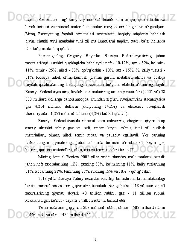 tuproq   elementlari,   tog‘-kimyoviy   nometal   texnik   xom   ashyo,   qimmatbaho   va
bezak   toshlari   va   mineral   materiallar   konlari   mavjud.   aniqlangan   va   o‘rganilgan.
Biroq,   Rossiyaning   foydali   qazilmalari   zaxiralarini   haqiqiy   miqdoriy   baholash
qiyin,   chunki   turli   manbalar   turli   xil   ma’lumotlarni   taqdim   etadi,   ba’zi   hollarda
ular ko‘p marta farq qiladi.
Injener-geolog   Grigoriy   Boyarko   Rossiya   Federatsiyasining   jahon
zaxiralaridagi ulushini quyidagicha baholaydi: neft - 10-12%, gaz - 32%, ko‘mir -
11%, temir  - 25%, nikel  - 33%, qo‘rg‘oshin - 10%, rux - 15%. %, kaliy tuzlari  -
31%.   Rossiya   nikel,   oltin,   kumush,   platina   guruhi   metallari,   olmos   va   boshqa
foydali   qazilmalarning   tasdiqlangan   zaxiralari   bo‘yicha   etakchi   o‘rinni   egallaydi.
Rossiya Federatsiyasining foydali qazilmalarining umumiy zaxiralari (2001 yil) 28
000   milliard   dollarga   baholanmoqda,   shundan   zig‘irni   rivojlantirish   stsenariysida
gaz   4,214   milliard   dollarni   (dunyoning   14,2%)   va   ekstensiv   rivojlanish
stsenariysida - 1,253 milliard dollarni (4,2%) tashkil qiladi. ).
Rossiya   Federatsiyasida   mineral   xom   ashyoning   chegirma   qiymatining
asosiy   ulushini   tabiiy   gaz   va   neft,   undan   keyin   ko‘mir,   turli   xil   qurilish
materiallari,   olmos,   nikel,   temir   rudasi   va   palladiy   egallaydi.   Yer   qarining
diskontlangan   qiymatining   global   balansida   birinchi   o‘rinda   neft,   keyin   gaz,
ko‘mir, qurilish materiallari, oltin, mis va temir rudalari turadi[2].
Mining   Annual   Review   2002   yilda   xuddi   shunday   ma’lumotlarni   beradi:
jahon   neft   zaxiralarining   12%,   gazning   32%,   ko‘mirning   11%,   kaliy   tuzlarining
31%, kobaltning 21%, temirning 25%, ruxning 15% va 10%. - qo‘rg‘oshin.
2018 yilda Rossiya  Tabiiy resurslar vazirligi  birinchi marta mamlakatdagi
barcha mineral resurslarning qiymatini baholadi. Bunga ko‘ra 2018 yil oxirida neft
zaxiralarining   qiymati   deyarli   40   trillion   rublni,   gaz   -   11   trillion   rublni,
kokslanadigan ko‘mir - deyarli 2 trillion rubl. ni tashkil etdi.
Temir  rudasining  qiymati  808 milliard rublni, olmos  - 505 milliard rublni
tashkil etdi. va oltin - 480 milliard rubl.
6 