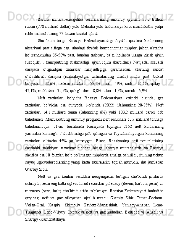 Barcha   mineral-energetika   resurslarining   umumiy   qiymati   55,2   trillion
rublni (778 milliard dollar) yoki Meksika yoki Indoneziya kabi mamlakatlar yalpi
ichki mahsulotining 77 foizini tashkil qiladi.
Shu   bilan   birga,   Rossiya   Federatsiyasidagi   foydali   qazilma   konlarining
aksariyati   past   sifatga   ega,   ulardagi   foydali   komponentlar   miqdori   jahon   o‘rtacha
ko‘rsatkichidan   35-50%   past,   bundan   tashqari,   ba’zi   hollarda   ularga   kirish   qiyin
(uzoqlik).   ,   transportning   etishmasligi,   qiyin   iqlim   sharoitlari).   Natijada,   sezilarli
darajada   o‘rganilgan   zahiralar   mavjudligiga   qaramasdan,   ularning   sanoat
o‘zlashtirish   darajasi   (ishlatilayotgan   zahiralarning   ulushi)   ancha   past:   boksit
bo‘yicha   -   32,6%;   nefelin   rudalari   -   55,4%;   mis   -   49%;   sink   -   16,6%;   qalay   -
42,1%; molibden - 31,5%; qo‘rg‘oshin - 8,8%; titan - 1,3%; simob - 5,9%.
Neft   zaxiralari   bo‘yicha   Rossiya   Federatsiyasi   ettinchi   o‘rinda,   gaz
zaxiralari   bo‘yicha   esa   dunyoda   1-o‘rinda   (2022)   (Jahonning   20-25%).   Neft
zaxiralari   14,1   milliard   tonna   (Jahonning   6%)   yoki   103,2   milliard   barrel   deb
baholanadi. Mamlakatning umumiy prognozli neft resurslari 62,7 milliard tonnaga
baholanmoqda.   21-asr   boshlarida   Rossiyada   topilgan   2152   neft   konlarining
yarmidan   kamrog i   o zlashtirishga   jalb   qilingan   va   foydalanilayotgan   konlarningʻ ʻ
zaxiralari   o rtacha   45%   ga   kamaygan.   Biroq,   Rossiyaning   neft   resurslarining	
ʻ
dastlabki   salohiyati   taxminan   uchdan   biriga,   sharqiy   mintaqalarda   va   Rossiya
shelfida esa 10 foizdan ko‘p bo‘lmagan miqdorda amalga oshirildi, shuning uchun
suyuq   uglevodorodlarning   yangi   katta   zaxiralarini   topish   mumkin,   shu   jumladan
G‘arbiy Sibir.
Neft   va   gaz   konlari   venddan   neogengacha   bo lgan   cho kindi   jinslarda	
ʻ ʻ
uchraydi, lekin eng katta uglevodorod resurslari paleozoy (devon, karbon, perm) va
mezozoy   (yura,   bo r)   cho kindilarida   to plangan.   Rossiya   Federatsiyasi   hududida	
ʻ ʻ ʻ
quyidagi   neft   va   gaz   viloyatlari   ajralib   turadi:   G‘arbiy   Sibir,   Timan-Pechora,
Volga-Ural,   Kaspiy,   Shimoliy   Kavkaz-Mangishlak,   Yenisey-Anabar,   Leno-
Tunguska, Leno-Vilyuy, Oxotsk va neft. va gaz hududlari: Boltiqbo‘yi, Anadir va
Sharqiy -Kamchatskaya.
7 